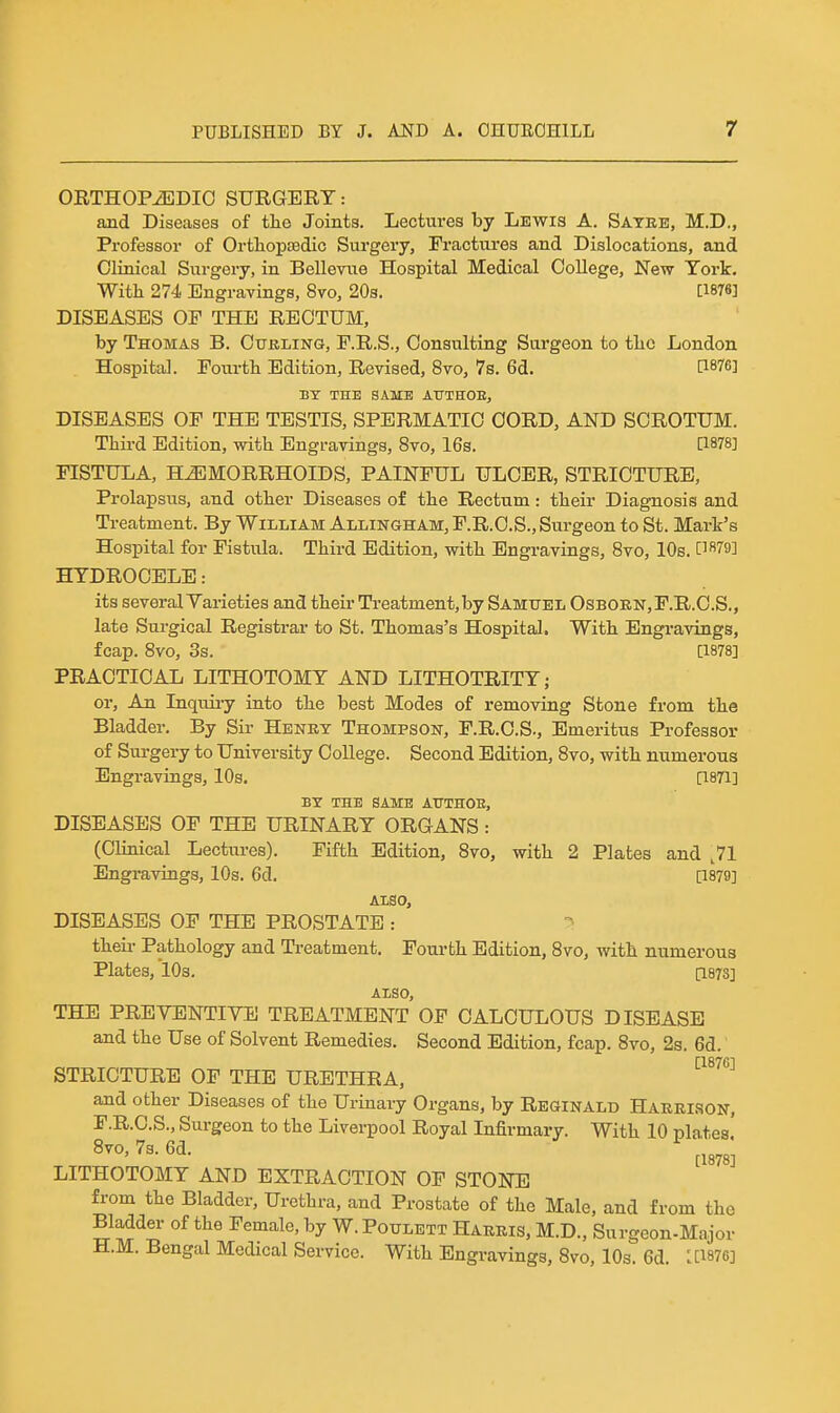 OETHOPiEDIO SURGERY: and Diseases of tlie Joints. Lectures by Lewis A. Satee, M.D., Professor of Ortliopsedic Surgery, Fractures and Dislocations, and Clinical Surgery, in Bellevue Hospital Medical College, New York. With 274 Engravings, 8vo, 20s. [1876] DISEASES OE THE RECTUM, by Thomas B. Cubling, E.R.S., Consulting Surgeon to tlic London Hospital. Fourtb Edition, Revised, 8vo, 7s. 6d. P876] BY THE SAME AUTHOE, DISEASES OF THE TESTIS, SPERMATIC CORD, AND SCROTUM. Third Edition, with Engravings, 8vo, 16s, [1878] FISTULA, HEMORRHOIDS, PAINFUL ULCER, STRICTURE, Prolapsus, and other Diseases of the Rectum : their Diagnosis and Treatment. By William Allingham, F.R.C.S., Surgeon to St. Mark's Hospital for Fistula. Third Edition, with Engravings, Bvo, 10s. [1879] HYDROCELE: its several Yarieties and their Treatment,by Samuel Osborn,F.R.C.S., late Surgical Registrai- to St. Thomas's Hospital. With Engravings, fcap. 8vo, 3s. [1878] PRACTICAL LITHOTOMY AND LITHOTRITY; or. An Inquii-y into the best Modes of removing Stone from the Bladder, By Sir Henry Thompson, F.R.C.S., Emeritus Professor of Surgery to University CoUege. Second Edition, 8vo, with numerous Engravings, 10s. [1871] BY THE SAME ATTTHOE, DISEASES OF THE URINARY ORGANS: (Clinical Lectiu-es). Fifth Edition, 8vo, with 2 Plates and ,71 Engravings, 10s. 6d. [1879] ALSO, DISEASES OF THE PROSTATE : theii- Pathology and Treatment. Foui-th Edition, 8vo, with numerous Plates, 10s. [187S] ALSO, THE PREVENTIVE TREATMENT OF CALCULOUS DISEASE and the Use of Solvent Remedies. Second Edition, fcap. 8vo, 2s. 6d. [18761 STRICTURE OF THE URETHRA, and other Diseases of the Urinary Organs, by Reginald Haurison, F.R.C.S., Surgeon to the Liverpool Royal Infirmary. With 10 plates C1878; LITHOTOMY AND EXTRACTION OF STONE from the Bladder, Urethra, and Prostate of the Male, and from the Bladder of the Female, by W.Potjlett Harris, M.D., Surgeon-Major H.M. Bengal Medical Service. With Engravings, 8vo, 10s. 6d. :[1876]