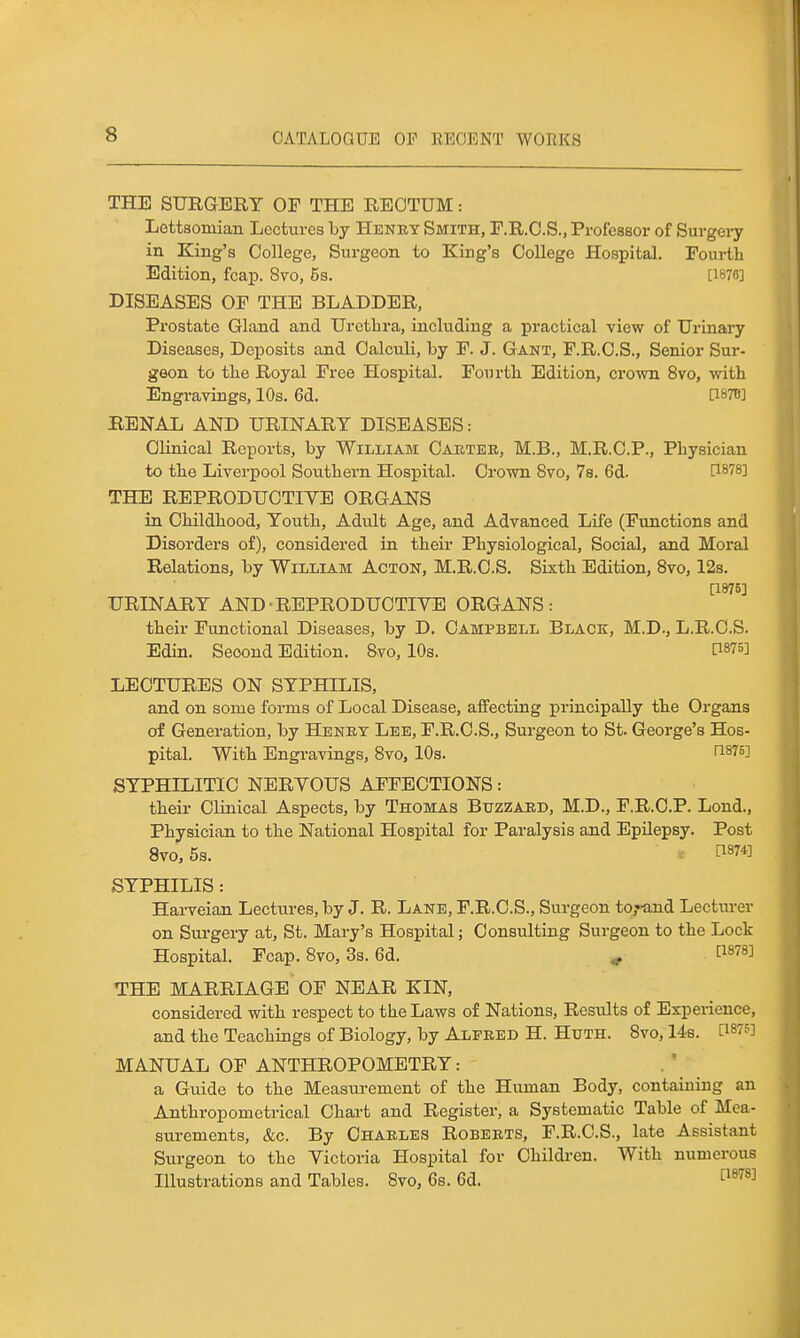 THE SURGERY OF THE REOTUM: Lottsomian Lectures by Henry Smith, F.R.O.S., Professor of Surgery in King's College, Surgeon to King's College Hospital. Fourth Edition, fcap. 8vo, 5s. [I87fl] DISEASES OF THE BLADDER, Prostate Gland and Uretlira, including a practical view of Urinai'y Diseases, Deposits and Calculi, by F. J. Gant, F.R.C.S., Senior Sur- geon to the Royal Free Hospital. Fourtli Edition, crown 8vo, with Engravings, 10s. 6d. Ci^TO BENAL AND URINARY DISEASES: Clinical Reports, by William Cabtee, M.B., M.R.C.P., Physician to the Liverpool Southern Hospital. Crown 8vo, 7s. 6d. THE REPRODUCTIVE ORGANS in Childhood, Youth, Adult Age, and Advanced Life (Functions and Disorders of), considered in their Physiological, Social, and Moral Relations, by William Acton, M.R.C.S. Sixth Edition, Bvo, 12s. [1875] URINARY AND-REPRODUCTIVE ORGANS: their Functional Diseases, by D. Campbell Black, M.D., L.R.C.S. Edin. Second Edition. &vo, 10s. LECTURES ON SYPHILIS, and on some forms of Local Disease, affecting principally the Organs of Generation, by Henet Lee, F.R.C.S., Surgeon to St. George's Hos- pital. With Engravings, Bvo, 10s. ri87o] SYPHILITIC NERVOUS AFFECTIONS: their Clinical Aspects, by Thomas Buzzard, M.D., F.R.C.P. Lond., Physician to the National Hospital for Paralysis and EpUepsy. Post 8vo, 5s. tl874] SYPHILIS: Harveian Lectures, by J. R. Lane, F.R.C.S., Surgeon to,'tind Lectiu-er on Surgery at, St. Mary's Hospital; Consulting Surgeon to the Lock Hospital. Fcap. 8vo, 3s. 6d. ^ P878] THE MARRIAGE OF NEAR KIN, considered with respect to the Laws of Nations, Results of Experience, and the Teachings of Biology, by Alfred H. Huth. Bvo, 14s. MANUAL OF ANTHROPOMETRY: a Guide to the Measurement of the Human Body, containing an Anthropometrical Chart and Register, a Systematic Table of Mea- surements, &c. By Charles Roberts, F.R.C.S., late Assistant Surgeon to the Victoria Hospital for Children. With numerous Illustrations and Tables. Bvo, 6s. 6d. 1^^^^^
