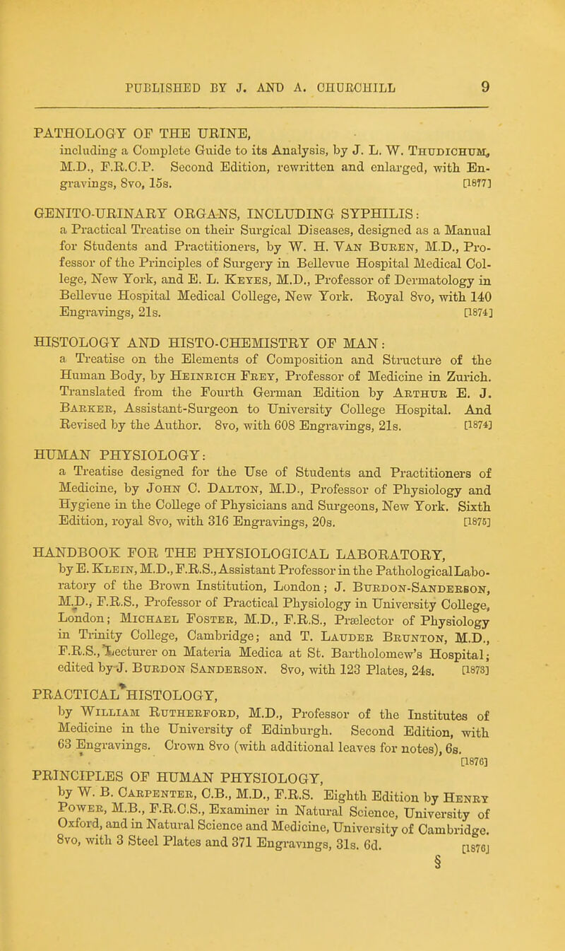 PATHOLOGY OF THE URINE, including a Complete Guide to its Analysis, by J. L. W. Thudichum;, M.D., r.R.C.P. Second Edition, rewritten and enlarged, v?itli En- gravings, 8vo, 15s, ri8T7] genito-urinart organs, including syphilis : a Practical Treatise on theii* Surgical Diseases, designed as a Manual for Students and Practitioners, by W. H. Van Bueen, M.D., Pro- fessor of the Principles of Surgery in Bellevue Hospital Medical Col- lege, New York, and E. L. Ketes, M.D,, Professor of Dermatology in Bellevue Hospital Medical College, New York. Royal 8vo, with 140 Engravings, 21s. [1874] HISTOLOGY AND HISTO-CHEMISTRY OF MAN: a Ti-eatise on the Elements of Composition and Stracture of the Human Body, by Heineich Feey, Professor of Medicine in Zurich. Translated fi-om the Fourth German Edition by Aethtte E. J. Baekee, Assistant-Surgeon to University College Hospital. And Revised by the Author. 8vo, with 608 Engravings, 21s. [1874] HUMAN PHYSIOLOGY: a Treatise designed for the Use of Students and Practitioners of Medicine, by John C. Dalton, M.D., Professor of Physiology and Hygiene in the College of Physicians and Surgeons, New York. Sixth Edition, royal 8vo, with 316 Engravings, 203. [1875] HANDBOOK FOR THE PHYSIOLOGICAL LABORATORY, by E. Klein, M.D., F.R.S., Assistant Professor in the PathologicalLabo- ratory of the Brown Institution, London; J. Buedon-Sandeebon, M.D., F.R.S., Professor of Practical Physiology in University College, London; Michael Fostee, M.D., F.R.S., Prajlector of Physiology in Tiinity College, Cambridge; and T. Laitdee Beunton, M.D., F.R.S.,'Lectm-er on Materia Medica at St. Bartholomew's Hospital; edited by j. Btjedon Sandeeson. 8vo, with 123 Plates, 24s. [1873] PRACTI0AL*HISTOLOGY, by William Rutheefoed, M.D., Professor of the Institutes of Medicine in the University of Edinburgh. Second Edition, with 63 Engravings. Crown 8vo (with additional leaves for notes), 6s. [1876] PRINCIPLES OF HUMAN PHYSIOLOGY, by W. B. Caepentee, C.B., M.D., F.R.S. Eighth Edition by Heney Powee, M.B., F.R.C.S., Examiner in Natural Science, University of Oxford, and in Natural Science and Medicine, University of Cambridge. 8vo, with 3 Steel Plates and 371 Engravings, 31s. 6d. [i876j §