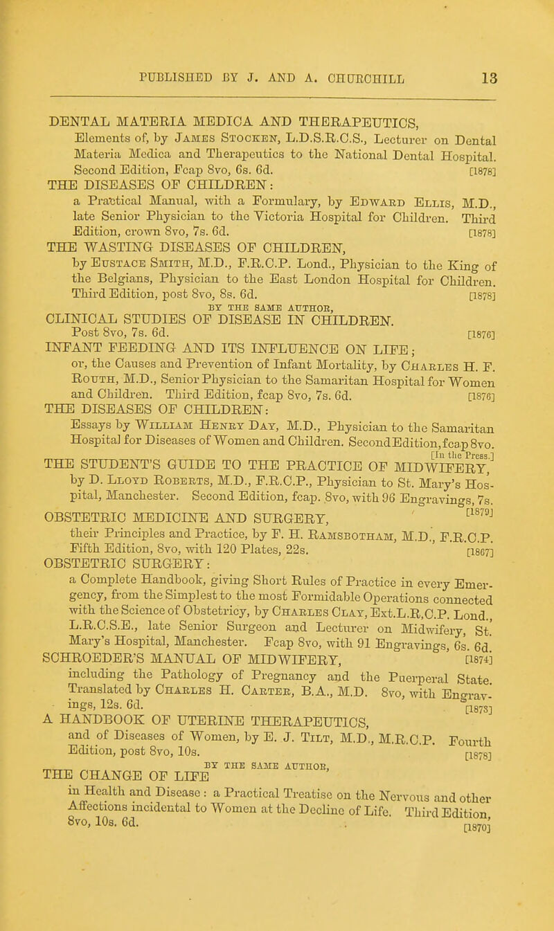 DENTAL MATERIA MEDICA AND THERAPEUTICS, Elements of, by James Stocken, L.D.S.R.C.S., Lecturer on Dental Materia Mcdica and Therapeutics to the National Dental Hospital. Second Edition, Ecap 8vo, 6s. 6d. [1878] THE DISEASES OF CHILDREN: a Practical Manual, with a Formulary, by Edward Ellis, M.D., late Senior Physician to the Victoria Hospital for Children. Third Edition, crown Svo, 7s. 6d. [1878] THE WASTING DISEASES OF CHILDREN, by Eustace Smith, M.D., F.R.O.P. Lond., Physician to the King of the Belgians, Physician to the East London Hospital for Children. Third Edition, post Svo, 8s. 6d. [1878] BY THE SAME ATTTHOE, CLINICAL STUDIES OF DISEASE IN CHILDREN. Post Svo, 7s. 6d. [1876] INFANT FEEDING AND ITS INFLUENCE ON LIFE; or, the Causes and Prevention of Infant Mortality, by Charles H. F. ROXJTH, M.D., Senior Physician to the Samaritan Hospital for Women and Children. Third Edition, fcap Svo, 7s. 6d. [1876] THE DISEASES OF CHILDREN: Essays by William Henry Day, M.D., Physician to the Samaritan Hospital for Diseases of Women and Children. Second Edition, fcap Svo. [lu the Press.l THE STUDENT'S GUIDE TO THE PRACTICE OF MIDWIFERY, by D. Lloyd Roberts, M.D., F.R.C.P., Physician to St. Mary's Hos- pital, Manchester. Second Edition, fcap. Svo, with 96 Engravings, 7s. OBSTETRIC MEDICINE AND SURGERY, ' -^^^^ their Piinciples and Practice, by F. H. Ramsbotham, M.D. F.R 0 P Fifth Edition, Svo, with 120 Plates, 22s. '  '[1867] OBSTETRIC SURGERY: a Complete Handbook, giving Short Rules of Practice in every Emer- gency, from the Simplest to the most Formidable Operations connected with the Science of Obstetricy, by Charles Clay, Ext.L.R.C.P. Lond. L.R.C.S.E., late Senior Surgeon and Lecturer on Midwifery, St! Mary's Hospital, Manchester. Fcap Svo, with 91 Engravings, 6s 6d SCHROEDER'S MANUAL OF MIDWIFERY, ' [1874] including the Pathology of Pregnancy and the Puerperal State Translated by Charles H. Carter, B.A., M.D. Svo, with Engrav- ings, 12s. 6d. P87S] A HANDBOOK OF UTERINE THERAPEUTICS, and of Diseases of Women, by E. J. Tilt, M.D., M.R.C.P. Fourth Edition, post Svo, 10s. ' ' [1378] _ BY THE SAME AUTHOE, THE CHANGE OF LIFE in Health and Disease : a Practical Treatise on the Nervous and other Affections incidental to Women at the Decline of Life. Third Edition Svo, 10s. 6d. . p870^