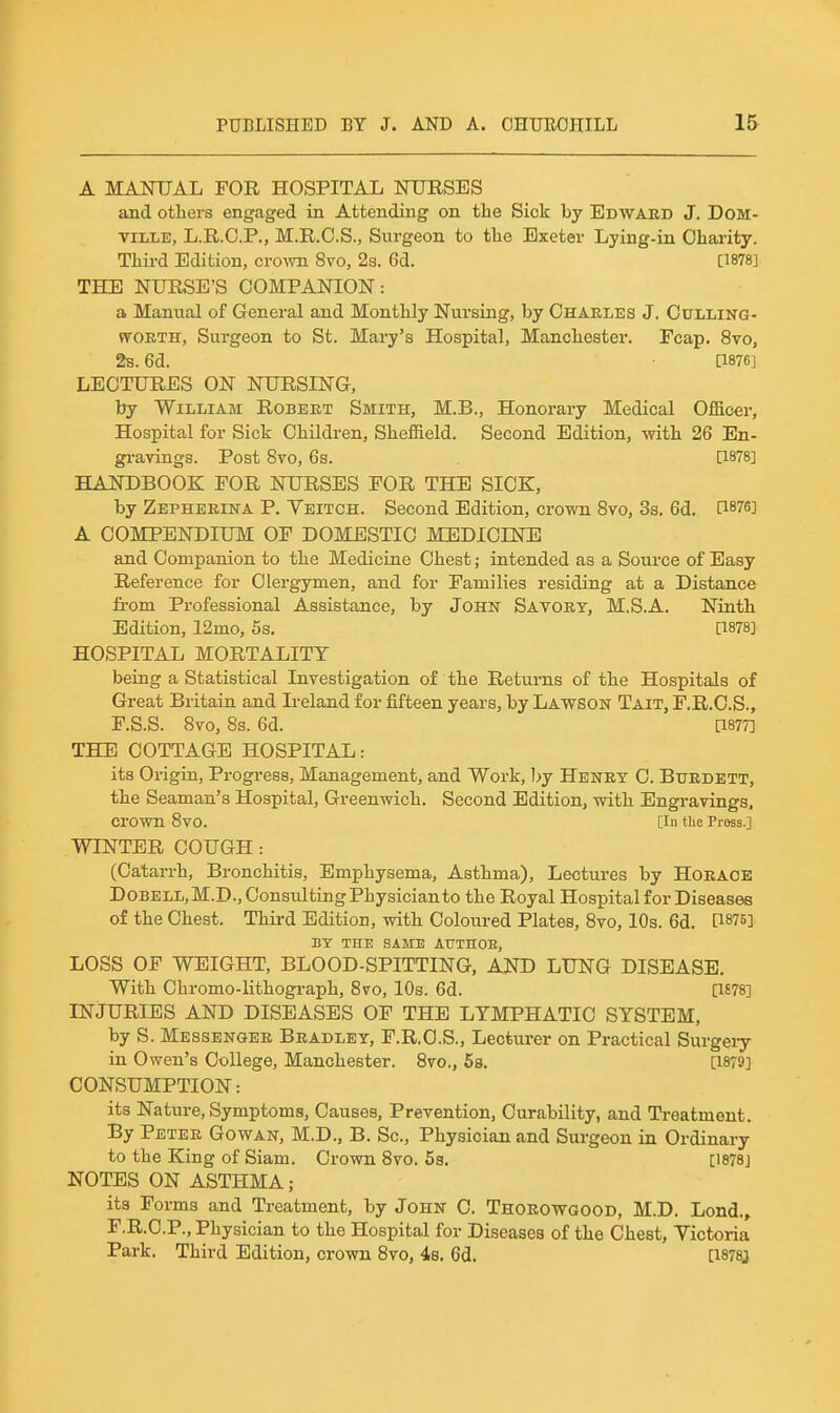 A MANUAL FOR HOSPITAL NURSES and others engaged in Attending on the Sick by Edward J. DOM- TiLLE, L.R.C.P., M.R.C.S., Surgeon to the Exeter Lying-in Charity. Third Edition, cro^vn 8vo, 2s. 6d. [1878] THE NURSE'S COMPANION: a Manual of General and Monthly Nursing, by Charles J. Oulling- WORTH, Surgeon to St. Mary's Hospital, Manchester. Fcap. 8vo, 2s. 6d. [1876] LECTURES ON NURSING, by William Robert Smith, M.B., Honorary Medical Officer, Hospital for Sick Children, Sheffield. Second Edition, with 26 En- gi-avings. Post 8vo, 6s. [1878] HANDBOOK FOR NURSES FOR THE SICK, by Zepheeina P. Veitch. Second Edition, crown 8vo, 3s. 6d. [1876] A COMPENDIUM OF DOMESTIC MEDICINE and Companion to the Mediciae Chest; intended as a Source of Easy Reference for Clergymen, and for Families residing at a Distance fi'om Professional Assistance, by John Savory, M.S.A. Ninth Edition, 12mo, 5s. [1878] HOSPITAL MORTALITY being a Statistical Investigation of the Returns of the Hospitals of Great Britain and L-eland for fifteen years, by Lawson Tait, F.R.C.S., F.S.S. 8vo, 8s. 6d. [1877] THE COTTAGE HOSPITAL: its Origin, Pi-ogress, Management, and Work, 1>y Henry C. Bxjrdett, the Seaman's Hospital, Greenwich. Second Edition, with Engravings. crown 8vO. [in the Pross.] WINTER COUGH: (Catarrh, Bronchitis, Emphysema, Asthma), Lectures by Horace DoBELL,M.D.,Consvdting Physician to the Royal Hospital for Diseases of the Chest. Third Edition, with Coloured Plates, 8vo, 10s. 6d. [1875] BY THE SAME AUTHOE, LOSS OF WEIGHT, BLOOD-SPITTING, AND LUNG DISEASE. With Chromo-lithograph, Svo, 10s. 6d. [1£78] INJURIES AND DISEASES OF THE LYMPHATIC SYSTEM, by S. Messenger Bradley, F.R.C.S., Lecturer on Practical Surgeiy in Owen's College, Manchester. 8vo., 58. [1879] CONSUMPTION: its Nature, Symptoms, Causes, Prevention, Curability, and Treatment. By Peter Gowan, M.D., B. Sc., Physician and Surgeon in Ordinary to the King of Siam. Crown Svo. 5s. [I878j NOTES ON ASTHMA; its Forms and Treatment, by John C. Thorowgood, M.D. Lond.» F.R.C.P., Physician to the Hospital for Diseases of the Chest, Victoria Park. Third Edition, crown 8vo, 4s. 6d. [I878j