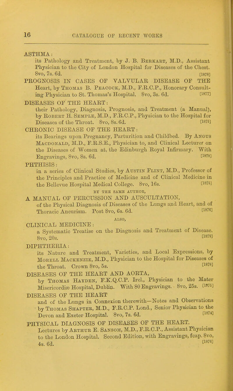 ASTHMA: its Pathology and Treatment, by J. B. Berkaet, M.D., Assistant Physician to the City of London Hospital for Diseases of the Chest. 8vo, 7s. 6d. [1878] PROGNOSIS IN OASES OF VALVULAR DISEASE OF THE Heart, by Thomas B. Peacock, M.D., F.R.O.P., Honorary Consult- ing Physician to St. Thomas's Hospital. 8vo, 3s. 6d. DISEASES OF THE HEART: their Pathology, Diagnosis, Prognosis, and Treatment (a Manual), by Robert H. Semple, M.D., F.R.O.P., Physician to the Hospital for Diseases of the Throat. 8vo, 8s. 6d. C1875] CHRONIC DISEASE OF THE HEART: its Bearings upon Pregnancy, Parturition and Childbed. By Angus Macdonald, M.D., F.R.S.E., Physician to, and Clinical Lecturer on the Diseases of Women at, the Edinburgh Royal Infii-mary. With Engravings, 8vo, 8s. 6d. PHTHISIS: in a series of Clinical Studies, by Austin Flint, M.D., Professor of the Principles and Practice of Medicine and of Clinical Medicine in the Bellevue Hospital Medical CoUege. 8vo, 16s. P875] BX THE SAME AUTHOU, A MANUAL OF PERCUSSION AND AUSCULTATION, of the Physical Diagnosis of Diseases of the Lungs and Heart, and of Thoracic Aneurism. Post Bvo, 6s. 6d. P^^e] also, CLINICAL MEDICINE : a Systematic Treatise on the Diagnosis and Treatment of Disease. 8to, 20s. ^^^'^ DIPHTHERIA: its Nature and Treatment, Varieties, a.nd Local Expressions, by MoEELL Mackenzie, M.D., Physician to the Hospital for Diseases of the Throat, Crown 8to, 5s. ^^''^^ DISEASES OF THE HEART AND AORTA, by Thomas Hayden, F.K.Q.C.P. Irel., Physician to the Mater Misericordiffl Hospital, Dublin. With 80 Engravings. 8vo, 25s. CWo] DISEASES OF THE HEART and of the Lungs in Connexion therewith—Notes and ObseiTations - by Thomas Shaptee, M.D., F.R.C.P. Lond., Senior Physician to the Devon and Exeter Hospital. 8vo, 7s. 6d. 1^^^*^ PHYSICAL DIAGNOSIS OF DISEASES OF THE HEART. Lectures byAETHUK E. Sansom, M.D., F.R.C.P., Assistant Physician to the London Hospital. Second Edition, with Engravings, fcap. 8vo, 4s. 6d. ''''''
