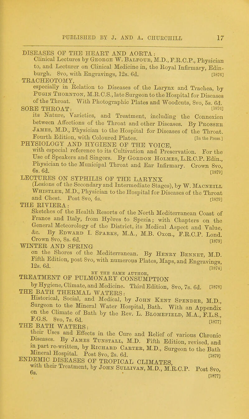 DISEASES OF THE HEART AND AORTA: Clinical Lectures by George W. Balpouk, M.D., F.R.O.P., Physician to, and Lecturer on Clinical Medicine in, the Royal Infirmai-y, Edin- burgh. 8vo, with Engravings, 12s. 6d. [I67fi] TRACHEOTOMY, especially in Relation to Diseases of the Larynx and Trachea, by Ptjgin Thornton, M.R.C.S., late Surgeon to the Hospital for Diseases of the Throat. With Photographic Plates and Woodcuts, 8vo, 5s. 6d. SORB THROAT: Li876j its Nature, Varieties, and Treatment, including the Connexion between Affections of the Throat and other Diseases. By Peossee James, M.D., Physician to the Hospital for Diseases of the Throat. Fourth Edition, with Coloured Plates. [in tiie Press.] PHYSIOLOGY AND HYGIENE OF THE VOICE, with especial reference to its Cultivation and Preservation. For the Use of Speakers and Singers. By Gordon Holmes, L.R.C.P. Edin., Physician to the Municipal Throat and Ear Infirmary. Crown 8vo, 6s. 6d. [1879] LECTURES ON SYPHILIS OF THE LARYNX (Lesions of the Secondary and Intermediate Stages), by W. Macneill Whistle E, M.D., Physician to the Hospital for Diseases of the Throat and Chest. Post 8vo, 4s. [1879] THE RIVIERA: Sketches of the Health Resorts of the North Mediterranean Coast of France and Italy, from Hyeres to Spezia; with Chapters on the General Meteorology of the District, its Medical Aspect and Value, &c. By Edwaed I. Sparks, M.A., M.B. Oxon., F.R.C.P. Lond! Crown 8vo, 8s. 6d. [1879] WINTER AND SPRING on the Shores of the Mediterranean. By Heney Bennet, M.D. Fifth Edition, post 8vo, with numerous Plates, Maps, and Engravings, 12s. 6d. 1-18743 „„„ BY THE SAME AUTHOE, TREATMENT OF PULMONARY CONSUMPTION by Hygiene, Climate, and Medicine. Third Edition, 8vo, 7s. 6d [1878] THE BATH THERMAL WATERS: Historical, Social, and Medical, by John Kent Spendee, M.D Sm-geon to the Mineral Water Hospital, Bath. With an Appendix on the Climate of Bath by the Rev. L. Blomepielc, M.A., F.L.S., F.G.S. 8vo, 7s. 6d. ri877i THE BATH WATERS: their Uses and Effects in the Cure and Relief of various Chronic Diseases. By James Tunstall, M.D. Fifth Edition, revised, and m part re-written, by Richard Caeter, M.D., Surgeon to the Bath Mmeral Hospital. Post 8vo, 2s. 6d. [1879] ENDEMIC DISEASES OF TROPICAL CLIMATES with their Treatment, by John Sullivan, M. D., M.R.C.P. Post 8vo, ■ [1877]