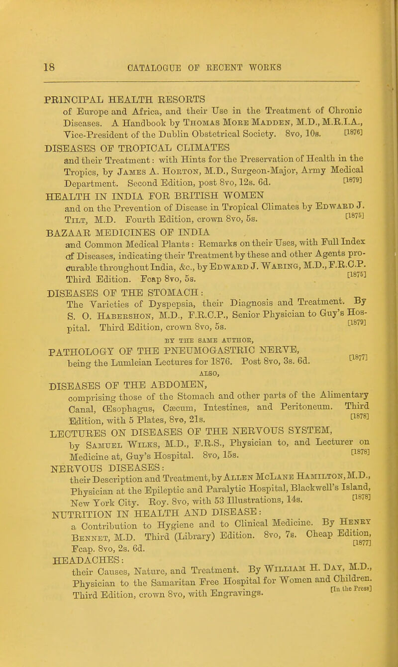 PRINCIPAL HEALTH RESORTS of Europe and Africa, and tlieir Use in tlie Treatment of Chronic Diseases. A Handbook by Thomas More Madden, M.D., M.R.I.A., Vice-President of tlie Dublin Obstetrical Society. 8vo, lOs. CWe] DISEASES OF TROPICAL CLIMATES and tlieir Treatment: witli Hints for tlie Presei'vation of Health in the Tropics, by James A. Horton, M.D., Surgeon-Major, Ai-my Medical Department. Second Edition, post 8vo, 12s. Gd. I^^^*^ HEALTH IN INDIA FOR BRITISH WOMEN and on the Prevention of Disease in Tropical Climates by Edward J. Tilt, M.D. Fourth Edition, crown 8vo, 5s. ■^^^''^^ BAZAAR MEDICINES OF INDIA amd Common Medical Plants : Remarks on their Uses, with Full Index (tf Diseases, indicating their Treatment by these and other Agents pro- Curable throughout India, &c., by Edward J. Waring, M.D., F.R.CP. Third Edition. Foap 8to, 5s. ^^^^^ DISEASES OF THE STOMACH: The Varieties of Dyspepsia, their Diagnosis and Ti-eatment. By S O. Habershon, M.D., F.R.C.P., Senior Physician to Guy's Hos- ri8791 pital. Third Edition, crown 8vo, 5s. BY THE SAME ATJTHOE, PATHOLOGY OF THE PNEUMOGASTRIO NERVE, being the Lumleian Lectures for 1876. Post Bvo, 3s. 6d. '^^^''^ ALSO, DISEASES OF THE ABDOMEN, comprising those of the Stomach and other parts of the Alimentary Canal, CEsophagus, Caecum, Intestines, and Peritoneum. Thii-d E.dition, with 5 Plates, 8vo, 21s. ^^^^^ LECTURES ON DISEASES OF THE NERVOUS SYSTEM, by Samuel Wilks, M.D., F.R.S., Physician to, and Lecturer on Medicine at, Guy's Hospital. 8vo, 15s. ^^''^^ NERVOUS DISEASES: their Description and Treatment, by Allen McLane Hamilton, M.D., Physician at the Epileptic and Paralytic Hospital, Blackwell's Island, New York City. Roy. 8vo, with 53 Illustrations, 14s. ^^^^^^ NUTRITION IN HEALTH AND DISEASE: a Contribution to Hygiene and to Clinical Medicine. By Henry Bennet, M.D. Third (Library) Edition. 8vo, 7b. Cheap Edition, Fcap. 8vo, 2s. 6d. HEADACHES: „ ^ their Causes, Nature, and Treatment. By William H. Day, M.D., Physician to the Samaritan Free Hospital for Women and Children. , fTn lliG Press] Third Edition, crown 8vo, with Engravings.