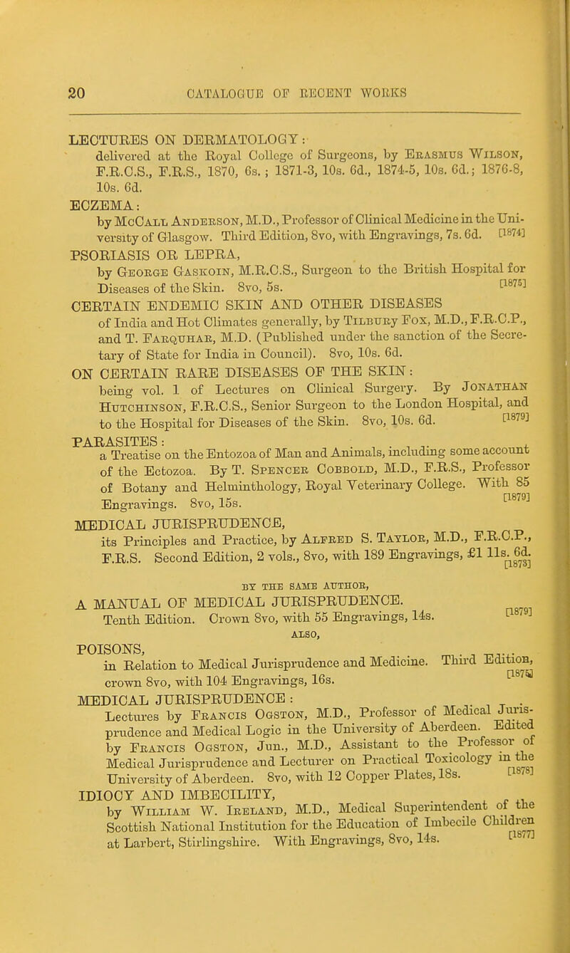 LECTURES ON DERMATOLOGY: delivered at the Royal College of Surgeons, by Erasmus Wilson, F.R.C.S., F.R.S., 1870, 6s.; 1871-3, 10s. 6d., 1874-5, 10s. Cd.; 1876-8, 10s. 6d. ECZEMA: by McOall Andekson, M.D., Professor of Clinical Medicine in tlie Uni- versity of Glasgow. Third Edition, 8vo, -with Engravings, 7s. 6d. 1^1*74] PSORIASIS OR LEPRA, by Geokge Gaskoin, M.R.C.S., Surgeon to the British Hospital for Diseases of the Skin. 8yo, 5s. 1^^^^^ CERTAIN ENDEMIC SKIN AND OTHER DISEASES of India and Hot Climates generally, by TiLBiniy Fox, M.D., F.R.C.P., and T. Faequhae, M.D. (Published under the sanction of the Secre- tary of State for India in Council). 8vo, 10s. 6d. ON CERTAIN RARE DISEASES OF THE SKIN: being vol. 1 of Lectures on Clinical Surgery. By Jonathan Hutchinson, F.R.C.S., Senior Surgeon to the London Hospital, and to the Hospital for Diseases of the Skin. 8vo, 10s. 6d. ^^79] PARASITES: ...... + a Treatise on the Entozoa of Man and Animals, mcluding some account of the Ectozoa. By T. Spencek Cobbold, M.D., F.R.S., Professor of Botany and Helminthology, Royal Yeterinary College. With 85 Engravings. 8vo, 15s. ^^'^■^ MEDICAL JURISPRUDENCE, its Principles and Practice, by Alfred S. Taylor, M.D., F.R.C.P., F.R.S. Second Edition, 2 vols., 8vo, with 189 Engravings, £1 Hs^g^d. BY THE SAME AUTHOE, A MANUAL OF MEDICAL JURISPRUDENCE. Tenth Edition. Crown 8vo, with 55 Engravings, 14s. l^^^^^ AXSO, POISONS, ^ in Relation to Medical Jurisprudence and Medicine. Thu'd Edition, crown 8vo, with 104 Engravings, 16s. ^^'^^ MEDICAL JURISPRUDENCE : Lectures by Francis Ogston, M.D., Professor of Medical Juris- priidence and Medical Logic in the University of Aberdeen. Edited by Francis Ogston, Jun., M.D., Assistant to the Professor of Medical Jurisprudence and Lecturer on Practical Toxicology m the University of Aberdeen. Svo, with 12 Copper Plates, 18s. L / IDIOCY AND IMBECILITY, by William W. Ireland, M.D., Medical Superintendent of the Scottish National Institution for the Education of Imbecile Children at Larbert, Stirlingshire. With Engravings, Svo, 14s. 1-