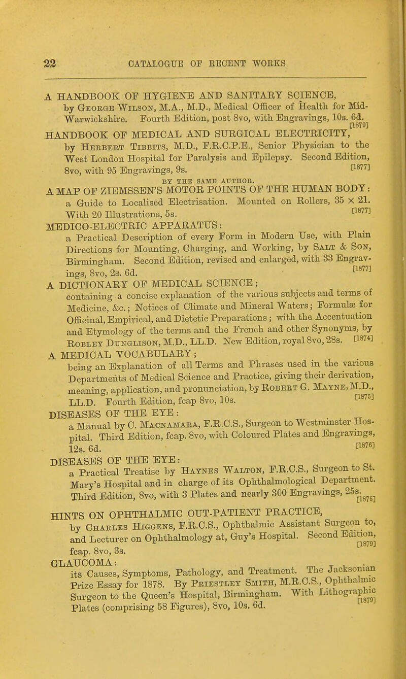A HANDBOOK OF HYaiENE AND SANITARY SCIENCE, by Geokge Wilson, M.A., M.D., Medical Officer of Health for Mid- Warwicksliire. Fourfcli Edition, post 8vo, witL. Engravings, 10a. 6d. [1879] HANDBOOK OF MEDICAL AND SURGICAL ELECTRICITY, by Heebert Tibbits, M.D., F.R.C.P.B., Senior Physician to the West London Hospital for Paralysis and Epilepsy. Second Edition, 8vo, with 95 Engravings, 9s. 1^877] BY THE SAMB AUTHOR. A MAP OF ZIEMSSEN'S MOTOR POINTS OF THE HUMAN BODY: a Guide to Localised Electrisation. Mounted on Rollers, 35 X 21. With 20 Illustrations, 5s. ^^^ MEDICO-ELECTRIC APPARATUS: a Practical Description of every Form in Modern Use, with Plain Directions for Mounting, Charging, and Working, by Salt & Son, Birmingham. Second Edition, revised and enlarged, with 33 Engi-av- ings, 8vo, 23.6d. ■ ^^^^^^ A DICTIONARY OF MEDICAL SCIENCE; containing a concise explanation of the various subjects and teims of Medicine, &c.; Notices of Climate and Mineral Waters; Formulae for Officinal, Empirical, and Dietetic Preparations; with the Accentuation and Etymology of the terms and the French and other Synonyms, by ROBLEY DiTNGLisoN, M.D., LL.D. New Edition, royal Bvo, 28s. [1874] A MEDICAL YOCABULARY; being an Explanation of all Terms and Phrases used in the various Departments of Medical Science and Practice, giving their derivation, meaning, application, and pronunciation, by Robert G. Matne.M.D., LL.D. Foui-th Edition, fcap 8vo, 10s. ^^'^^'^ DISEASES OF THE EYE: a Manual by C. Macnamaea, F.R.C.S., Surgeon to Westminster Hos- pital Third Edition, fcap. 8vo, with Coloured Plates and Engravings, 12s. 6d. DISEASES OF THE EYE: a f c;. a Practical Treatise by Haynes Walton, F.R.C.S., Surgeon to St. Mary's Hospital and in charge of its Ophthalmological Department. Thii-d Edition, 8vo, with 3 Plates and nearly 300 Engravings, 25s.^^^^ HINTS ON OPHTHALMIC OUT-PATIENT PRACTICE, by Charles Higgens, F.R.C.S., Ophthalmic Assistant Surgeon to, and Lecturer on Ophthalmology at, Guy's Hospital. Second Edition fcap. 8vo, 33. GLAUCOMA: T , its Causes, Symptoms, Pathology, and Treatment. The Jacksonian Prize Essay for 1878. By Priestley Smith, M.R.O.S., Ophthalmic Surgeon to the Queen's Hospital, Birmingham. With Lithograpluc Plates (comprising 58 Figures), 8vo, lOs, 6d.