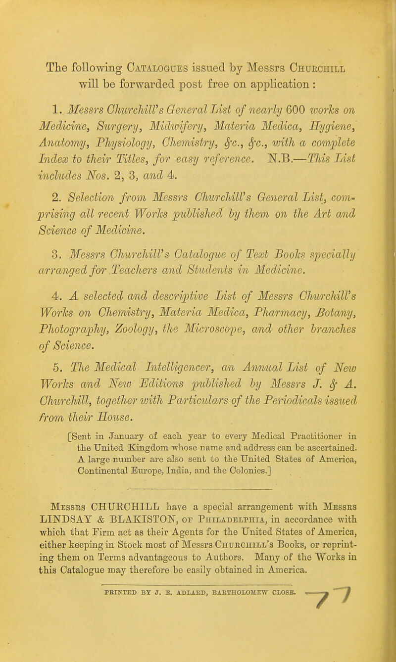 The following Catalogues issued by Messrs Churcuill will be forwarded post free on application : 1. Messrs ChurchilVs General List of nearly 600 ivorhs on Medicine, Surgery, Michvifery, Materia Medica, Hygiene, Anatomy, Physiology, Cliemistry, Sfc, Sfc, ivith a complete Index to their Titles, for easy reference. N.B.—This List includes Nos. 2, 3, and 4. 2. Selection from Messrs Churchill's General List, com- prising all recent Worhs published hy them on the Art and Science of Medicine. 3. Messrs GhurchiWs Catalogue of Text BooJcs specially arranged for Teachers and Students in Medicine. 4. A selected and descriptive List of Messrs ChurchilVs Worlcs on Chemistry, Materia Medica, Pharmacy, Botany, Photography, Zoology, the Microscope, and other branches of Science. 5. Tlie Medical Intelligencer, an Annual List of New Worlcs and Neiu Editions published by Messrs J. Sf A. Churchill, together luith Particulars of the Periodicals issued from their House. [Sent in January of eacli year to every Medical Practitioner in the United Kingdom -wliose name and address can be ascertained. A large number are also sent to the United States of America, Continental Europe, India, and the Colonies.] Messbs CHUECHILL have a special arrangement with Messes LINDSAY & BLAKISTON, of Philadelphia, in accordance with which that Tirm act as their Agents for the United States of America, either keeping in Stock most of Messrs Chuechill's Books, or reprint- ing them on Terms advantageous to Authors. Many of the Works in this Catalogue may therefore bo easily obtained in America. FEINTED BT J. E. ADLAKD, BAETUOIOMEW CLOSE.