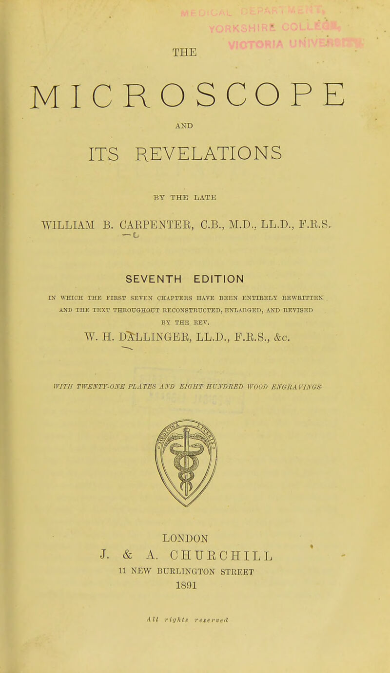 THE MICROSCOP AND ITS REVELATIONS BY THE LATE WILLIAM B. CAEPENTEE, C.B., M.D., LL.D., F.E.S, SEVENTH EDITION IX WHICH THE FIRST SEVEN CHAPTEBS HAVE BEEN ENTIRELY EEWBITTEK AND THE TEXT THEOUGHOUT EECONSTEUCTBD, ENLARGED, AND REVISED BY THE REV. W. H. d;^LLINGEE, LL.D., F.E.S., &c. WITH TWENTY-ONE PLATEfi AND EIGHT IllWDRED WOOD ENGRAVINGS LONDON J. & A. CHUE CHILL 11 NEW BURLINGTON STREET 1891 /lit rifjhtu reterveit