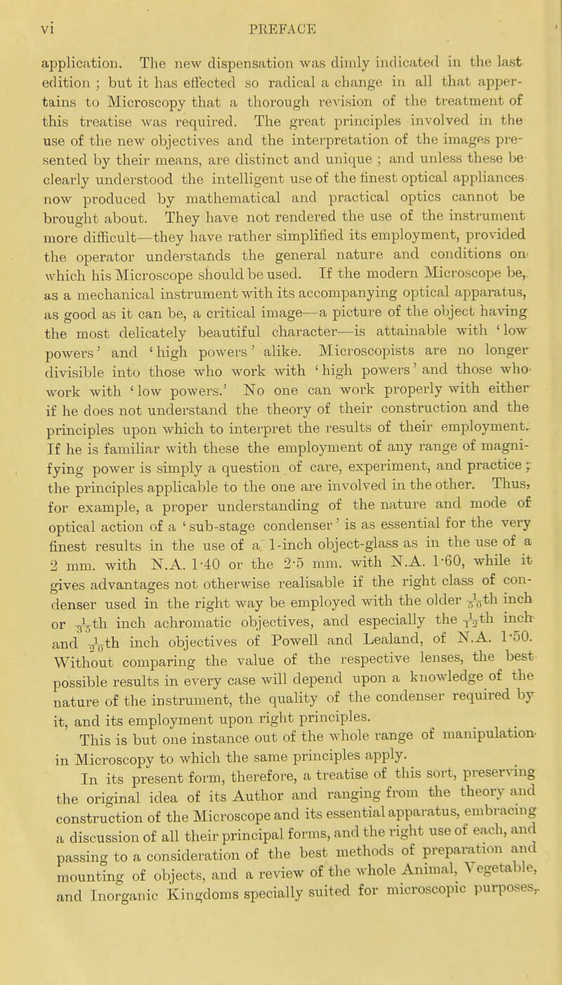 appliciitioii. The new dispensation was diinly indicated in the last edition ; but it has etFected so radical a change in all that apper- tains to Microscopy that a thorough revision of the treatment of this treatise was required. The great principles involved in tlie use of the new objectives and the interpretation of the images pre- sented by their means, are distinct and unique ; and unless these be clearly understood the intelligent use of the finest optical appliances now produced by mathematical and practical optics cannot be brought about. They have not rendered the use of the instrumeiit more difficult—they have rather simplified its employment, provided the operator understands the general nature and conditions on^ which his Microscope should be used. If the modern Microscope be,, as a mechanical instrument with its accompanying optical apparatus, as good as it can be, a critical image—a picture of the object having the most delicately beautiful character—is attainable with 'low powers' and ' high powers' alike. Microscopists are no longer divisible into those who work with ' high powers' and those whO' work with ' low powers.' No one can work properly with either if he does not understand the theory of their construction and the principles upon which to interpret the results of their employment.. If he is familiar with these the employment of any range of magni- fying power is simply a question of care, experiment, and practice the principles applicable to the one are involved in the other. Thus, for example, a proper understanding of the nature and mode of optical action of a ' sub-stage condenser' is as essential for the very finest results in the use of a 1-inch object-glass as in the use of a 2 mm. with N.A. 1-40 or the 2-5 mm. with N.A. 1-60, while it gives advantages not otherwise realisable if the right class of con- denser used in the right way be employed with the older -,}^th. inch or -glyth inch achromatic objectives, and especially the -^^th. inch- and Vcyth inch objectives of Powell and Lealand, of N.A. 1-50. Without comparing the value of the respective lenses, the best possible results in every case will depend upon a knowledge of the nature of the instrument, the quality of the condenser required by it, and its employment upon right principles. This is but one instance out of the whole range of manipulation- in Microscopy to which the same principles apply. In its present form, therefore, a treatise of this sort, preser%4ng the original idea of its Author and ranging from the theory and construction of the Microscope and its essential apparatus, embracuig a discussion of all their principal forms, and the right use of each, and passing to a consideration of the best methods of preparation and mounting of objects, and a review of tlie whole Animal, \egetable, and Inorganic Kingdoms specially suited for microscopic purposes.