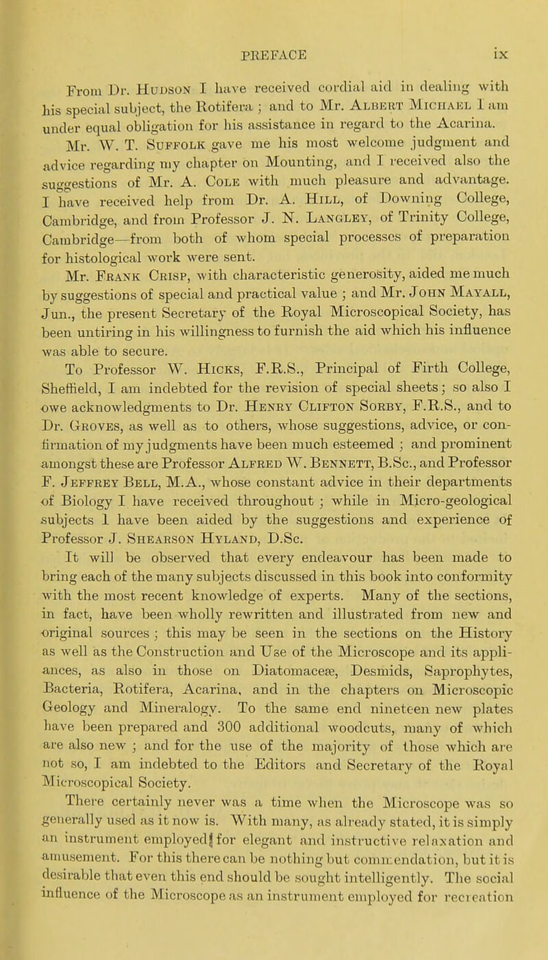 From Dr. Hudson I have received cordial aid in dealing with his special subject, the Rotifera ; and to Mr. Albert Miciiakl 1 am under equal obligation for his assistance in regard to the Acarina. Mr. W. T. Suffolk gave me his most welcome judgment and advice regarding my chapter on Mounting, and I received also the suggestions of Mr. A. Cole with much pleasure and advantage. I have received help from Dr. A. Hill, of Downing College, Cambridge, and from Professor J. N. Langley, of Trinity College, Cambridge—from both of whom special processes of preparation for histological work were sent. Mr. Frank Crisp, with characteristic generosity, aided me much by suggestions of special and practical value ; and Mr. John Mayall, Jun., the present Secretary of the Royal Microscopical Society, has been untiring in his willingness to furnish the aid which his influence was able to secure. To Professor W. Hicks, F.R.S., Principal of Firth College, Sheffield, I am indebted for the revision of special sheets; so also I owe acknowledgments to Dr. Henry Clifton Sorby, F.R.S., and to Dr. Groves, as well as to others, whose suggestions, advice, or con- firmation of my judgments have been much esteemed ; and prominent amongst these are Professor Alfred W. Bennett, B.Sc, and Professor F. Jeffrey Bell, M.A., whose constant advice in their departments of Biology I have received throughout ; while in Micro-geological subjects 1 have been aided by the suggestions and experience of Professor J. Siiearson Hyland, D.Sc. It will be observed that every endeavour has been made to bring each of the many subjects discussed in this book into conformity with the most recent knowledge of experts. Many of the sections, in fact, have been wholly rewritten and illustrated from new and original sources ; this may be seen in the sections on the History as well as the Construction and Use of the Microscope and its appli- ances, as also in those on Diatomacese, Desmids, Saprophytes, Bacteria, Rotifera, Acarina, and in the chapters on Microscopic Geology and Mineralogy. To the same end nineteen new plates have been prepared and 300 additional woodcuts, jnany of which are also new ; and for the use of the majority of those which are not so, I am indebted to the Editors and Secretary of the Royal Microscopical Society. There certainly never was a time when the Microscope was so generally used as it now is. With many, as ali-eady stated, it is simply an instrument employed|for elegant and instructive rela>;ation and amusement. For this there can be nothing but commendation, but it is desirable that even this end should be sought intelligently. Tlie social influence of the Microscope as an instrument employed for recieation