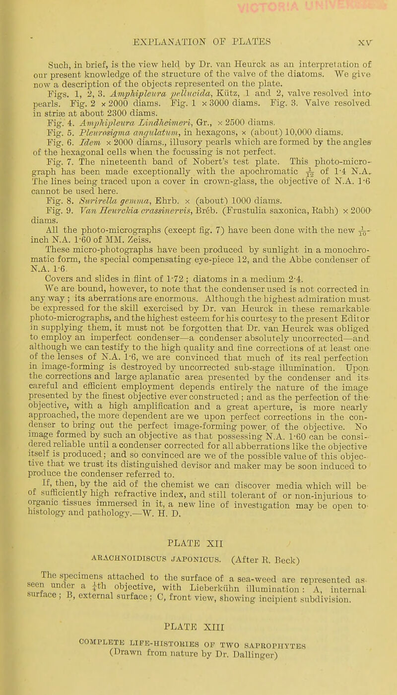 Such, in brief, is the view held by Dr. van Heurck as au interpretation of our present knowledge of the structure of the valve of the diatoms. We give now a description of the objects represented on the plate. Figs. 1, 2, 3. AmpJdpleura j)t4liioida, Kiitz, 1 and 2, valve resolved inta pearls. Fig. 2 x 2000 diams. Fig. 1 x 3000 diams. Fig. 3. Valve resolved in strife at about 2300 diams. Fig. 4. Amj}kijjleura Lindheimeri, Gr., x 2500 diams. Fig. 5. Pleiirosiff'ina angulatum, in hexagons, x (about) 10,000 diams. Fig. 6. Idem x 2000 diams., illusory pearls which are formed by the angles of the hexagonal cells when the focussing is not perfect. Fig. 7. The nineteenth band of Nobert's test plate. This photo-micro- graph has been made exceptionally with the apochromatic ^ of 1-4: N.A, The lines being traced upon a cover in crown-glass, the objective of N.A. 1'6 cannot be used here. Fig. 8. Simrella gemma, Bhrb. x (about) 1000 diams. Fig. 9. Van Heurclda orassinervis, Br6b. (Frustulia saxonica, Eabh) x 2000- diams. All the photo-micrographs (except fig. 7) have been done with the new i- inch N.A. 1-60 of MM. Zeiss. These micro-photographs have been produced by sunlight in a monochro- matic form, the special compensating eye-piece 12, and the Abbe condenser of N.A. 1-6. Covers and slides in flint of 1'72 ; diatoms in a medium 2-4. We are bound, however, to note that the condenser used is not corrected in any way ; its aberrations are enormous. Although the highest admiration must be expressed for the skiU exercised by Dr. van Heurck in these remarkable photo-micrographs, and the highest esteem for his courtesy to the present Editor in supplying them, it must not be forgotten that Dr. van Hem-ck was obliged to employ an imperfect condenser—a condenser absolutely uncorrected—and although we can testify to the high quality and line corrections of at least one of the lenses of N.A. 1-6, we are convinced that much of its real perfection in image-forming is destroyed by uncorrected sub-stage illumination. Upon, the corrections and large aplanatic area presented by the condenser and its- careful and eflacient employment depends entirely the nature of the image presented by the finest objective ever constructed; and as the perfection of the- objective, with a high amplification and a great aperture, is more nearly approached, the more dependent are we upon perfect corrections in the con- denser to bring out the perfect image-forming power, of the objective. No image formed by such an objective as that possessing N.A. 1-60 can be consi- dered reliable until a condenser corrected for all abberrations like the objective Itself is produced; and so convinced are we of the possible value of this objec- tive that we trust its distinguished devisor and maker may be soon induced to produce the condenser referred to. If, then, by the aid of the chemist we can discover media which will be of sufficiently high refractive index, and still tolerant of or non-injurious to organic tissues immersed in it, a new line of investigation may be open to- histology and patliologv.—W. H. D. PLATE XII ARACHNOIDISCUS JAPONICUS. (After R. Beck) The specimens attached to the surface of a sea-weed are represented as- s-een under a Ath objective, with Lieberkiihn illumination: A, internal .surtace ; B, external surface ; C, front view, showing incipient subdivision. PLATE XIII COMPLETE LIPE-HISTOKIES OF TWO SAPROPHYTES (Drawn from nature by Dr. Dallinger)