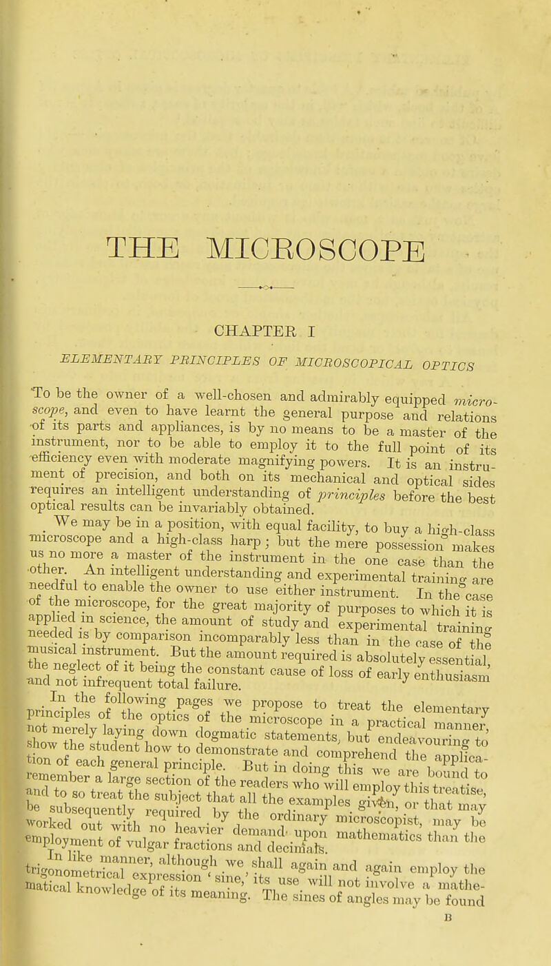 THE MICEOSOOPE CHAPTER I ELEMENTABY PBINCIPLES OF MICBOSCOPICAL OPTICS To be the owner of a well-chosen and admirably equipped 7n{cro- scope, and even to have learnt the general purpose and relations •of its parts and apphances, is by no means to be a master of the instrument, nor to be able to employ it to the full point of its efficiency even with moderate magnifying powers. It is an instru- ment of precision, and both on its mechanical and optical sides requires an intelligent understanding of principles before the best optical results can be invariably obtained. _ We may be in a position, with equal facility, to buy a hi-h-class microscope and a high-class harp; but the mere possession makes us no more a master of the instrument in the one case than the other An intelligent understanding and experimental training are needful to enable the owner to use either instrument. In the case of the microscope, for the great majority of purposes to which it is Sf-V'''''*^'™^' experimental traiW needed IS by comparison incomparably less than in the case of th? musical instrument. But the amount ;equired is absolutely essentkl the neglect of it being the constant cause of loss of early enZsiasm and not infrequent total failure. ^ enuiusiasm prindplt^f Ir'n,?t-^'^'f r elementary puncipies ot the optics of the microscope in a nrapti-^oi not merely laying down dogmatic stateiSt? but'rc it^^ ^^^^^ how he s udent how to demonstrate and comprehend Crpplica ion of each general principle. But in doing this we are bound +n remember a large section of the readers who will emZv this tTe^tl ^nd to so treat the subject that all the exampli S£ f l!nf ' trigonome'trS™ '^S^^'^^^^ ^S-in employ the B