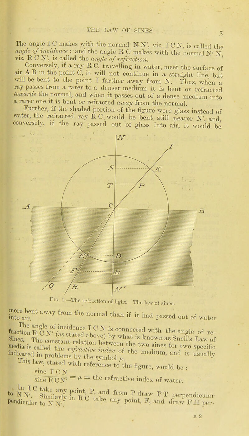 The angle IC makes with tlie normal N N', viz. I C N, is called the aiiffle of incidence ; and the angle B C makes with the normal N' N viz. R C N', is called the anryle of refraction. ' Conversely, if a ray R C, travelling in water, meet the surface of air A B m the point C, it will not continue in a straight line but will be bent to the point I farther away from N. Thus, when a ray passes from a rarer to a denser medium it is bent or refracted toivards the normal, and when it passes out of a dense medium into a rarer one it is bent or refracted aivai/ from the normal. Further, if the shaded portion of the figure were glass instead of water, the refracted ray EC would be bent still nearer W and conversely, if the ray passed out of glass into air, it would be Fig. l.-The refraction of light. The law of sines. more^bent away from the normal than if it had passed out of water i^^^ttTc^^'i::^^^^^^ the angle of re- Sines. The const! t rth H ''^'f knell's Law of inedia is caLcfthp 1? / ' ^7^^'^ ^^'^ ^'^'o specific indieat^^^^^^^^^^^^ the medium, and is uLally This law, stated with reference to the figure, would be • sine I C N _ sinelUlN' ~ — tJ>e refractive index of water. to SlSJ: Ifi^c^; P -^-^ PT perpendicular Pendicular to N ^''^ P^'*' ^' ^'''^ draw FH per-