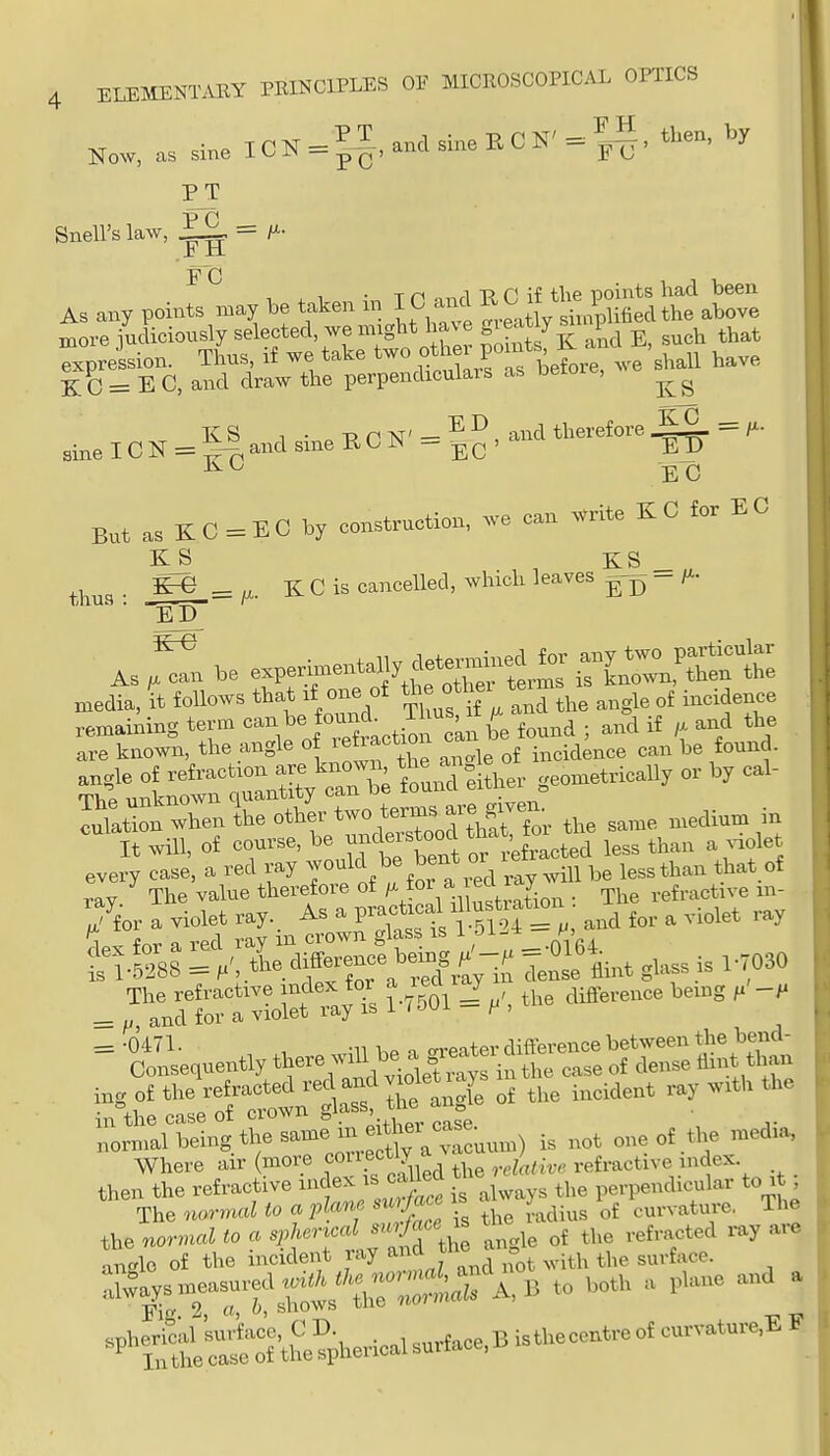 Now, as sine IC N = and sine R C N' = ^-S, tl,en, PT Snell's law, ^ = ± ±1 FC As any points n.ay be taken in 10 a.^ ^^^^ ^ more judiciously selected, we might have S^^^J ^g^'^?^ ^ such that ^xpreision. Thus, if we take other pom^^^ -^^^^ ^^^^ KC = E C, and draw the perpendiculars as oeio , ^ K S 1 • o Tf riST' - , and therefore = Z^- sine ICN = ^|-p,aiid sine BCr^ - EC' ED EC But as KC = EC by construction, we can ^rite KC for EC , , KS _„ thu3 • _^„ = /X. K C is cancelled, which leaves - Z^' AS ^ expe—y^^— -J^P— media, it follows that if one of angle of incidence remaining term ^'^f ^^^.tio  be found ; and if /x and the are known, the angle of retraction incidence can be found. lulatio^when the other two tenns^-^^^^^^^ ^,,aiuin in It will, of course, be ^^^^^J ^^^^^^ less than a ^iolet every case, a red ray ^^^^ Zl vlj v^ill be less than that of ray The value therefore of f'^', ^J^^n ■ The refractive m- 7for a violet ray. As a P-^^^f/ ^.^5^i*^f and for a violet ray fr^r a red ray m crown glass is i -Ji-* f-. : /^tL difference 1.0^^^^ =0164^^^^^ ^^^^^^^ ^.^3, The refractive index for lay ^^^^ ^ifl^^rence bemg = ^, and for a violet ray is i / oui - , = ■JSe.uently there^a gi^^rd^^ nornial being the same in e th^^^^^^ ^^^^ ^^^^^^ ,,edia, Where air (more ^ouect y ^ refractive index then the refractive ^f i always the perpendicular to it The normal to a plane su^Jace is y curvature, The the normal to a «i> -^^^^^^{j'^U angle of the refracted ray are an'^lo of the incident ray ^^^^ ^ j° ^ with the surface. :;i^a^ysm.isured.i^^^^^^^^^ ,oth a plane and a ^P^St^S&ricalsurface.Bisthecentreofcurvatur.^