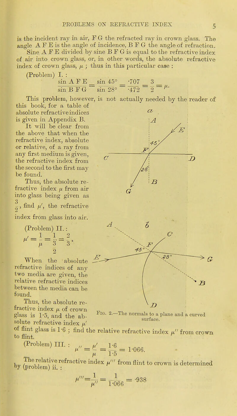 is the incident ray in aii-, F Gr the refracted ray in crown glass. The angle A F E is the angle of incidence, B F G the angle of refraction. Sine A F E divided by sine B F G is equal to the refractive index of air into crown glass, or, in other words, the absolute refractive index of crown glass, jx • thus in this particular case : (Problem) I. : sin A F E sin 45° -707 3 sin B F G This problem, however, this book, for a table of absolute refractive indices is given in Appendix B. It will be clear from the above that when the refi'active index, absolute or relative, of a ray from any first medium is given, the refractive index from the second to the first may be found. Thus, the absolute re- fractive index ^ from air into glass being given as sin 28° -472 is not actually needed by the reader of the refractive I, find index from glass into air. (Problem) II.: 1 1 _ 2 ■ 3 ~ '3 * 2 When the absolute refractive indices of any two media are given, the relative refractive indices between the media can be found. Thus, the absolute re- fractive index yx of crown glass is 1-.5, and the ab- solute refractive index / of flint glass is 1-G ; find the relative refractive index a from crown to flint. (Problem) m.: „„ ^ ^ .1^ ^ , fj. 1-5 by (problem*)'ir-^^'^''''*'''^ ''''^^'^ *° '^ determined Fig. 2.- The normals to a plane and a curved surface. fi' = 1 _1 1-066 = -938