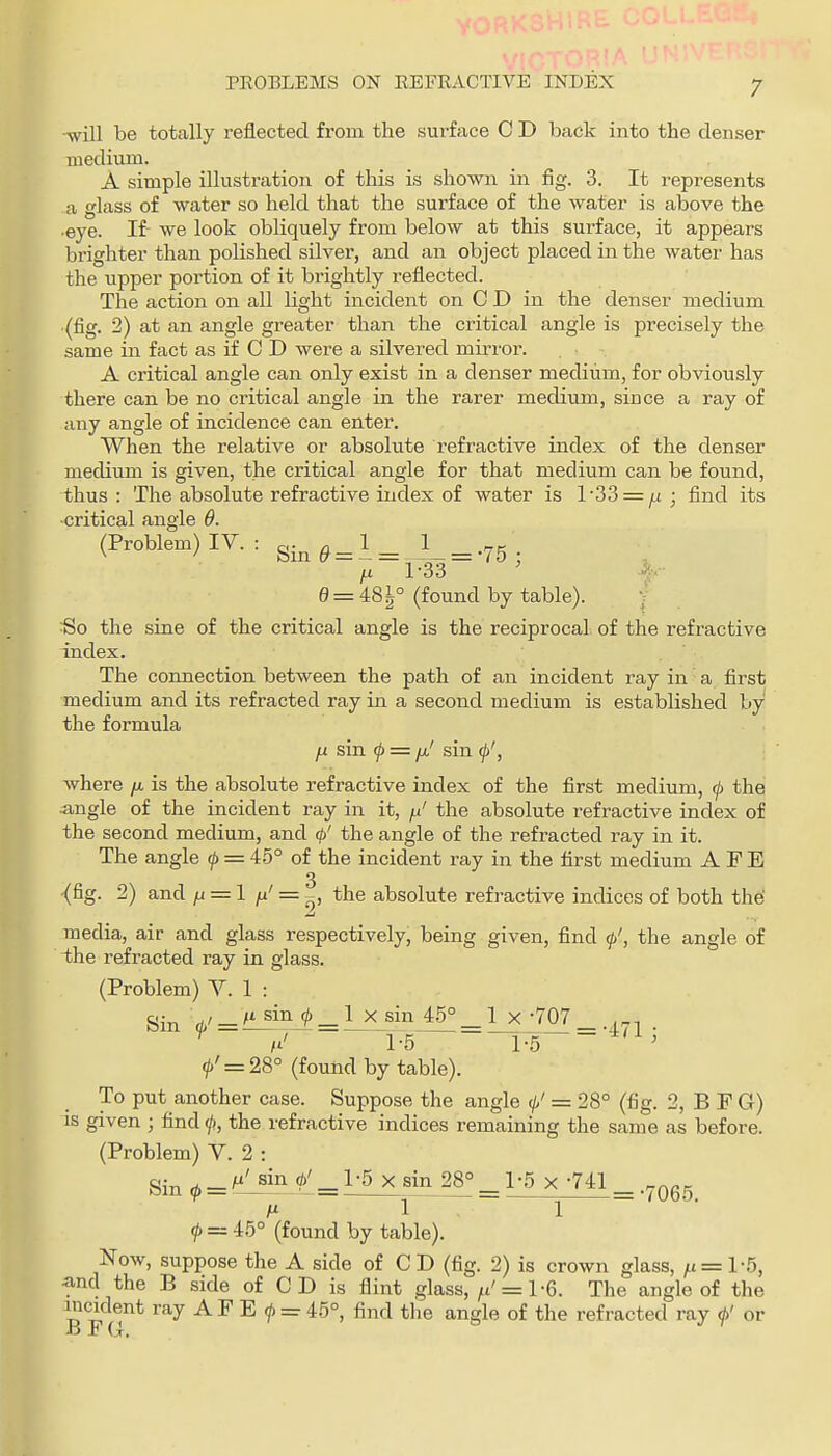 ■will be totally reflected from the surface C D back into the denser niedium. A simple illustration of this is shown in fig. 3. It represents a glass of water so held that the surface of the water is above the •eye. If we look obliquely from below at this surface, it appears brighter than polished silver, and an object placed in the water has the upper portion of it brightly reflected. The action on all light incident on C D in the denser medium (fig. 2) at an angle greater than the critical angle is precisely the same in fact as if C D were a silvered mu-ror. A critical angle can only exist in a denser medium, for obviously there can be no critical angle in the rarer medium, since a ray of any angle of incidence can enter. When the relative or absolute refractive index of the denser mecUum is given, the critical angle for that medium can be found, thus : The absolute refractive index of water is l'33 = /,£ ; find its ■critical angle 6. (Problem) IV. : g^^^^l^ ^ .75 i-i 1-33 ' k-- 0 = 48^° (found by table). ) So the sine of the critical angle is the reciprocal, of the refractive index. The connection between the path of an incident ray in a first medium and its refracted ray in a second medium is established by the formula H sin f = fj-' sin (p', where yu, is the absolute refractive index of the first medium, (j) the angle of the incident ray in it, f.t' the absolute refractive index of the second medium, and (f/ the angle of the refracted ray in it. The angle f = 45° of the incident ray in the first medium A F E 3 •(fig. 2) and ju = 1 = the absolute refractive indices of both the! media, air and glass respectively, being given, find (p', the angle of the refracted ray in glass. (Problem) V. 1 : ^ /t' 1-5 ~Y5 ' f = 28° (found by table). To put another case. Suppose the angle 0' = 28° (fig. 2, B F G) is given ; find <l>, the refractive indices remaining the same as before. (Problem) V. 2 : Sin i> = ^'-'^ 1>' = llxji^JA = X-7-^1 _ .7065 A* 1.1 f =z 45° (found by table). Now, suppose the A side of CD (fig. 2) is crown glass, /i = l-5, ^nd the B side of CD is flint glass, ^t'= 1-6. The angle of the incident ray AF E </) = 45°, find the angle of the refracted ray <h' or B F (i. •' ^