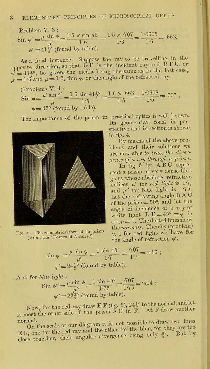 Problem V. 3 : sin ^_l-5 X sin 45 _l'5xv07^ Sin ^^■ 1-6 ^' = 411° (found by table). 1-6 1-6 As a final instance. x^^c. Suppose the ray to be travelling in the oppSite dh-ection, so that G F is the incident ray and B F G, or ri/= 41i° be given, the media being the same as m the last case,. Ju' = l-6\nd yit = 1-5, find f, or the angle of the refracted ray. (Problem) V. 4 •6 sin 411° _ 1-6 X •663 1-0608 IJi 1-5 (j> = 45° (found by table). 1-5 1-5 = •707 The importance of the prism in practical optics is well known. Its geometrical form m per- spective and in section is shown in fig. 4. By means of the above pro- blems and their solutions we are now able io trace the diver- gence of a ray through a j^risvi. In fig. 5 let A B C repre- sent a prism of very dense flint glass whose absolute refractive indices ^' for red light is 1-7, and n for blue light is 1-75. Let the refracting angle BAG of the prism = 50°, and let the angle of incidence of a ray of white light DE = 45° = in air, /J = 1. The dotted Hnes show the normals. Then by (problem) V. 1 for red light we have for Fig. 4.—The geometrical form of the prism. (From the ' Forces of Nature.') the angle of refraction <p'. . , /X sin ^ _1 sin 45° _;707_.^^g sm ^ = ■ ^'=24^° (found by table). 1-7 ■404; And for blue light : ^ . ako f7C\T „. ., »,sin(^) lsin45°_W7_. ^'^•^ TTS 1-75 ^=23f° (found by table). Now for the red ray draw E F (fig. 5), 24^° t^^lVr'^'^^n'jJh^ it meet the other side of the prism A C in F. At F draw another On^'the scale of our diagram it is not possible to draw two Unes E E one f0 ?ie red ray and the other for the ^^-^J^^^^^ Is; together, their angular divergence being only \ . But by