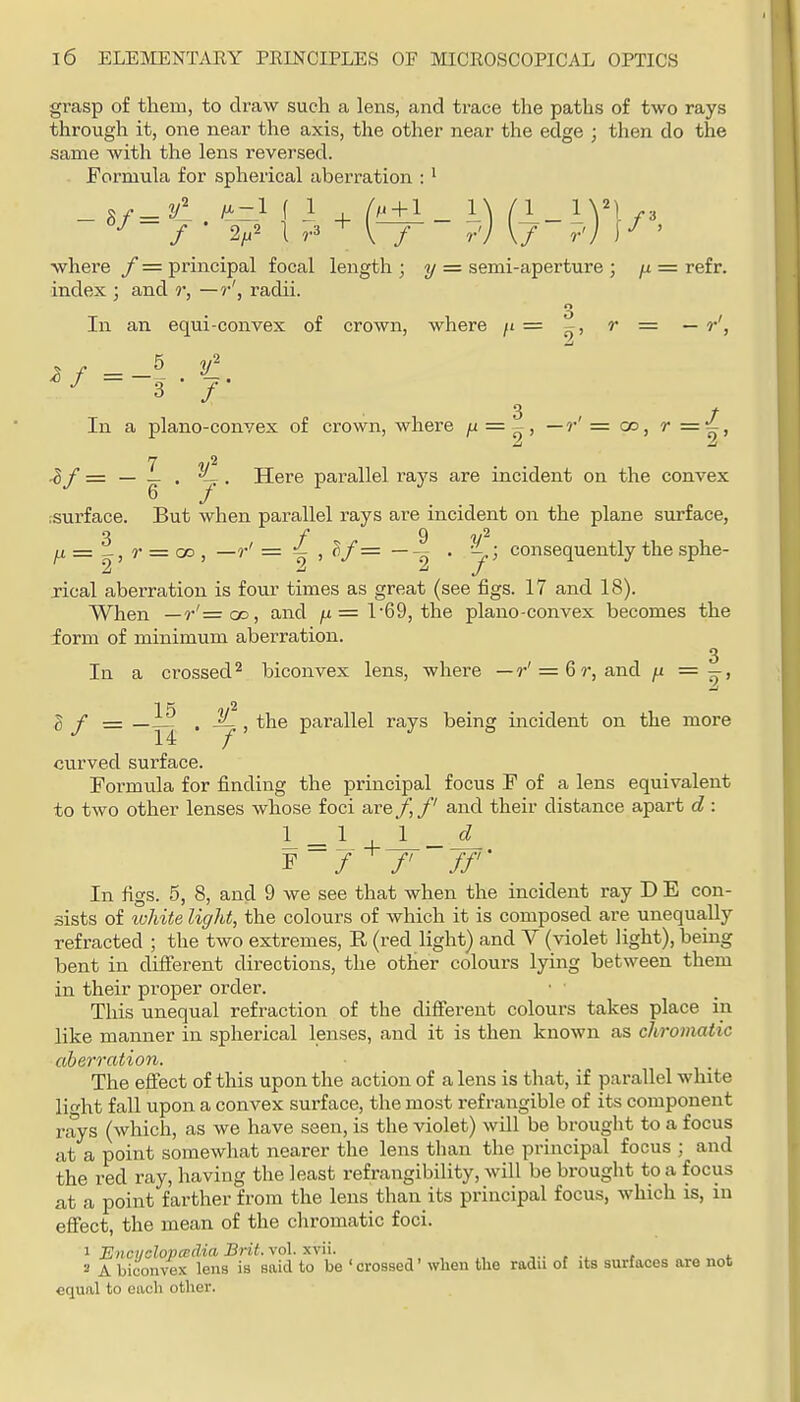 grasp of them, to draw such a lens, and trace the paths of two rays through it, one near the axis, the other near the edge ; then do the same with the lens reversed. . Formula for spherical aberration : ^ '•^-/ • 1 r3 + [-T~ ?) \7 ?) ' where / = principal focal length ; y = semi-aperture ; /i = refr. index ; and r, —radii. In an equi-convex of crown, where = r = — r', In a plano-convex of crown, where ^ = ^, —r'=co, r=^, -if = — _ . -L.. Here parallel rays are incident on the convex ;surface. But when parallel I'ays are incident on the plane surface, 3 f 9 = r = OD , —r' = ^,^/=—. - ; consequently the sphe- rical aberration is four times as great (see figs. 17 and 18). When —r'=oD, and /x=l'69, the plano-convex becomes the form of minimum aberration. 3 In a crossed 2 biconvex lens, where — r' = 6r, and ji =—, g y = . — 1 the parallel rays being incident on the more curved surface. Formula for finding the principal focus F of a lens equivalent to two other lenses whose foci are /, /' and their distance apart d: L = ^ 4-J_-A F 7^/' //'• In figs. 5, 8, and 9 we see that when the incident ray D E con- sists of white light, the colours of which it is composed are unequally refracted ; the two extremes, R (red light) and V (violet light), being bent in different dii-ections, the other colours lying between them in their proper order. This unequal refraction of the diflferent colours takes place in like manner in spherical lenses, and it is then known as chromatic aberration. The efi:ect of this upon the action of a lens is that, if parallel white lio-ht fall upon a convex surface, the most refrangible of its component rays (Avhich, as we have seen, is the violet) will be brought to a focus at a point somewhat nearer the lens than the principal focus ; and the red ray, having the least refrangibility, will be brought to a focus at a point farther from the lens than its principal focus, which is, in effect, the mean of the chromatic foci. 1 Enci/olopcBclia Brit. vol. xvii. 2 A biconvex lens is said to be 'crossed' when the radu of its surfaces are not equal to each other.