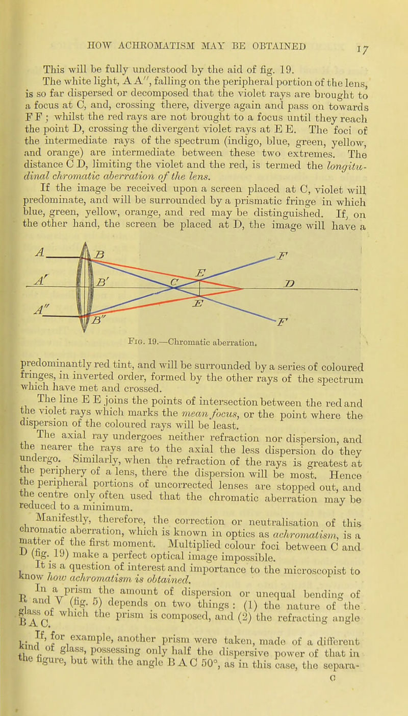 now ACHKOMATISM MAY BE OBTAINED 17 This will be fully understood by the aid of fig. 19. The white light, A A, falling on the peripheral portion of the lens, is so far dispersed or decomposed that the violet rays are brought to a focus at C, and, crossing there, diverge again and pass on towards FF ; whilst the red rays are not brought to a focus until they reach the point D, crossing the divergent violet rays at E E. The foci of the intermediate rays of the spectrum (indigo, blue, green, yellow, and orange) are intermediate between these two extremes. The distance C D, limiting the violet and the red, is termed the longitic- dinal chromatic aberration of the lens. If the image be received upon a screen placed at C, violet will predominate, and will be surrounded by a prismatic fringe in which blue, green, yellow, orange, and red may be distinguished. If, on the other hand, the screen be placed at D, the image will have a A j D A' 1 \b' A 1 ^^^^^^^^^ ^^^^--^ Fig. 19.—Cliromatic aberration. predominantly red tint, and will be surrounded by a series of coloured frmges, in inverted order, formed by the other rays of the spectrum which have met and crossed. The line E E joins the points of intersection between the red and the violet rays whicli marks the mean focus, or the point where the dispersion of the coloured rays will be least. The axial ray undergoes neither refraction nor dispersion, and the nearer the rays are to the axial the less dispersion do they undergo. Similarly, when the refraction of the rays is greatest at the periphery of a lens, there the dispersion will be most. Hence the peripheral portions of uncorrected lenses are stopped out, and the centre only often used that the chromatic aberration may be reduced to a minimum. Manifestly, therefore, the correction or neutralisation of this Chromatic aberration, which is known in optics as achromatism, is a matter of the first moment. Multiplied colour foci between C and ^ (ng-_ make a perfect optical image impossible. It is a question of interest and importance to the microscopist to Know kow achromatism is obtained. P ^lAr^/^^'rN^? amount of dispersion or unequal bending of and V (fag. 5 depends on two things : (1) the nature of the . gia^s^t winch the prism is composed, and (2) the refracting angle Urn?' ®''^''^™P'e' another prism were taken, made of a different Kincl ot glass, possessing only half the dispersive power of that in the figure, but with the angle BAG 50°, as in this case, the separa-