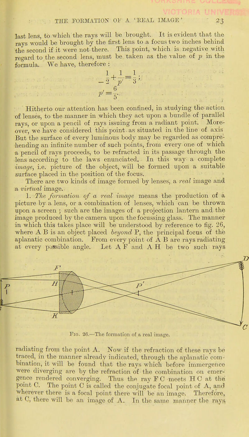 last lens, to which the rays will be bi'ought. It is evident that the rays would be brought by the first lens to a focus two inches behind the second if it were not there. This point, which is negative with regard to the second lens, must be taken as the value of p in the formula. We have, therefore : 1 3 Hitherto our attention has been confined, in studying the action of lenses, to the manner in which they act upon a bundle of parallel rays, or upon a pencil of rays issuing from a radiant point. More- over, we have considered this point as situated in the line of axis But the surface of every luminous body may be regarded as compre- hending an infinite number of such points, from every one of which a pencil of rays proceeds, to be refracted in its passage throtigh the lens according to the laws enunciated. In this way a complete image, i.e. picture of the object, will be formed upon a suitable surface placed in the position of the focus. There are two kinds of image formed by lenses, a real image and a virtual image. 1. The formation of a real image means the production of a picture by a lens, or a combination of lenses, which can be thrown upon a screen ; such are the images of a projection lantern and the image produced by the camera upon the focussing glass. The manner in which this takes place will be understood by reference to fig. 26, where A B is an object placed beyond P, the principal focus of the aplanatic combination. From every point of A B are rays radiating at every possible angle. Let A F and A H be two such rays Fio. 26.—The formation of a real image. radiating from the point A. Now if the refraction of these rays be traced, in the manner already indicated, through the aplanatic com- bination, it will be found that the rays which before immergence were diverging arc by the refraction of tlie combination on emer- gence rendered converging. Thus the ray F C meets HC at the point C. The point C is called the conjugate focal point of A, and wherever there is a focal point there will be an image. Therefore, there will be an image of A. In the same manner the at C,