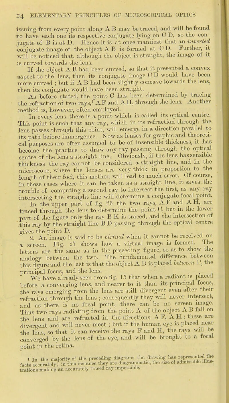 issuing from every point along A B may be traced, and will be found to have each one its respective conjugate lying on C D, so the con- jugate of B is at D. Hence it is at once manifest that an inverted conjugate image of the object A B is formed at C D. Further, it will be noticed that, although the object is straight, the image of it is curved towards the lens. If the object AB had been curved, so that it presented a convex aspect to the lens, then its conjugate image C D would have been more curved ; but if A B had been slightly concave towards the lens, then its conjugate would have been straight. As before stated, the point C has been determined by tracing the refraction of two rays,i AF and AH, through the lens. Another method is, however, often employed. In every lens there is a point which is called its optical centre. This point is such that any ray, which in its refraction through the lens passes through this point, will emerge in a direction parallel to its path before immergence. Now as lenses for graphic and theoreti- cal purposes are often assumed to be of insensible thickness, it has become the practice to draw any ray passing through the optical centre of the lens a straight line. Obviously, if the lens has sensible thickness the ray cannot be considered a straight line, and in the microscope, where the lenses are very thick in proportion to the length of their foci, this method will lead to much error. Of course, in those cases where it can be taken as a straight line, it saves the trouble of computing a second ray to intersect the lirst, as any ray intersecting the straight line will determine a conjugate focal point. In the upper part of fig. 26 the two rays, A F and A H, are traced through the lens to determine the point C, but in the lower part of the figure only the ray B K is traced, and the intersection of .this ray by the straight line B D passing through the optical centre gives the point D. 2. An image is said to be virtual when it cannot be received on a screen. Fig. 27 shows how a virtual image is formed. The letters are the same as in the preceding figure, so as to show the analogy between the two. The fundamental difference between this figure and the last is that the object A B is placed betiveen P, the principal focus, and the lens. • i j We have already seen from fig. 1-5 that when a radiant is placed before a converging lens, and nearer to it than its principal focus, the rays emerging from the lens are still divergent even after then- refraction through the lens ; consequently they will never intersect, and as there is no focal point, there can be no screen image. Thus two rays radiating from the point A of the object A B fall on the lens and are refracted in the directions AF, AH : these are divergent and will never meet ; but if the human eye is placed near the lens, so that it can receive the rays F and H, the rays will be converged by the lens of the eye, and will be brought to a focal point in the retina. 1 In the majority of the preceding diagrams the drawing has >-epi:esented the facts accurately ; in this instance they are diagrammatic, the size of admissible illus- trations making an accurately traced ray impossible.