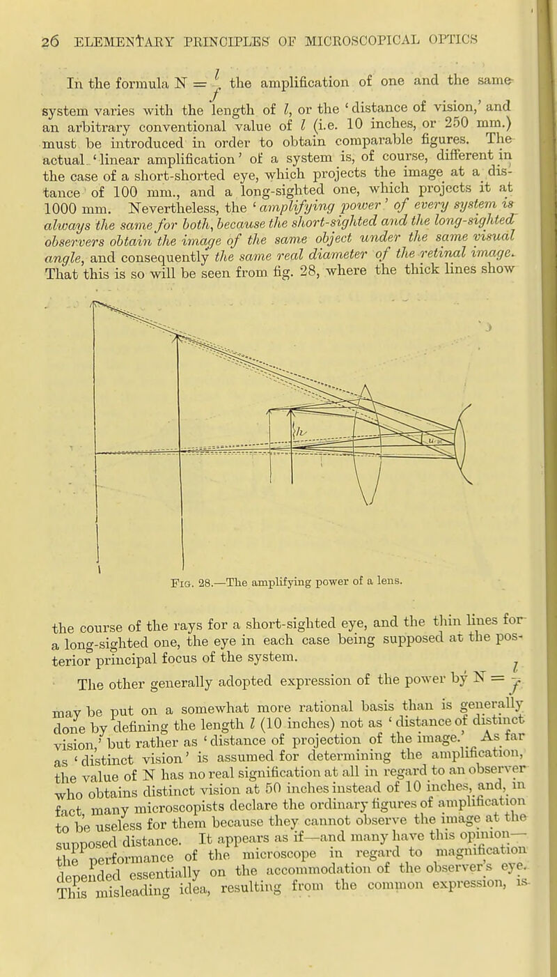 In the formula N = . the amplification of one and the same^ system varies with the length of I, or the ' distance of vision,' and an arbitrary conventional value of I (i.e. 10 inches, or 250 mm.) must be introduced in order to obtain comparable figures. The actual ' linear amplification' of a system is, of course, different in the case of a short-shorted eye, which projects the image at a dLS- tance of 100 mm., and a long-sighted one, which projects it at 1000 mm. Nevertheless, the ' amplifying iJOtoer ' of every system is always the same for both, because the short-sighted and the long-sighted observers obtain the imac/e of the same object under the same msual angle, and consequently the same real dia7neter of the retinal imnge. That this is so will be seen from fig. 28, where the thick lines show Fig. 28.—The amplifying power of a leus. the course of the rays for a short-sighted eye, and the thin lines for a long-sighted one, the eye in each case being supposed at the pos- terior principal focus of the system. ^ The other generally adopted expression of the power by N = j may be put on a somewhat more rational basis than is generally done by defining the length I (10 inches) not as ' distance of distinct vision,' but rather as 'distance of projection of the image. As tar as 'distinct vision' is assumed for determining the amplification, the value of N has no real signification at all in regard to an observer who obtains distinct vision at 50 inches instead of 10 inches and m fact many microscopists declare the ordinary figures of amplification to be useless for them because they cannot observe the image at the supposed distance. It appears as if-and many have this opinion— the performance of the microscope in regard to magnification depended essentially on the accommodation of the observer s eye^ S misleading idea, resulting from the common expression, is-