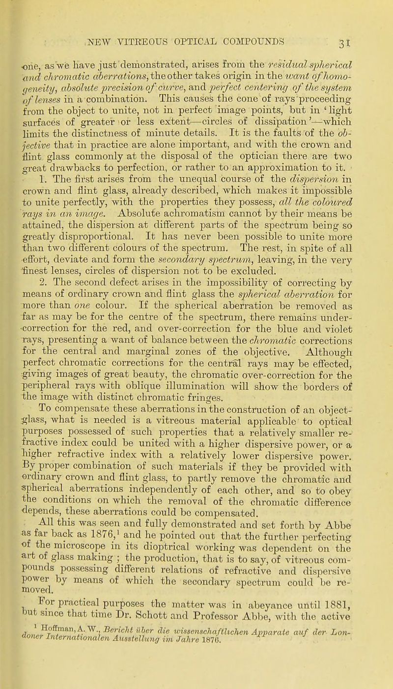 ■one, as we have just 'demonstrated, arises from the residual sjyherical and chromatic «6erm<ions, the other takes origin in the tvant of homo- geneity, absohUe jivecision of curve, an^ jiierfect centering of the system of lenses in a combination. This causes the cone of rays proceeding from the object to unite, not in perfect image points, but in ' hght surfaces of greater or less extent—circles of dissipation'—which limits the distinctness of minute details. It is the faults of the oh- jective that in practice are alone important, and with the crown and flint glass commonly at the disposal of the optician there are two great drawbacks to perfection, or rather to an ajjproximation to it. 1. The first arises from the unequal course of the disjjersion in crown and flint glass, already described, which makes it impossible to unite perfectly, with the properties they possess, all the colotired rays iii an image. Absolute achromatism cannot by their means be a,ttained, the dispersion at different parts of the spectrum being so greatly disproportional. It has never been possible to unite more than two different colours of the sjjectrum. The rest, in spite of all effort, deviate and form the secondary spectrum, leaving, in the very finest lenses, circles of dispersion not to be excluded. 2. The second defect arises in the impossibility of correcting by means of ordinary crown and flint glass the spherical aberration for more than one colour. If the spherical aberration be removed as far as may be for the centre of the spectrum, there remains under- •correction for the red, and over-correction for the blue and violet Tays, presenting a want of balance between the chromatic corrections for the central and marginal zones of the objective. Although perfect chromatic corrections for the central rays may be eSocted, giving images of great beauty, the chromatic over-correction for the peripheral rays with oblique illumination will show the borders of the image with distinct chromatic fringes. To compensate these aberrations in the construction of an object- ^lass, what is needed is a vitreous material applicable to optical purposes possessed of such properties that a relatively smaller re- fractive index could be united with a higher dispersive power, or a, higher refractive index with a relatively lower dispersive power. By proper combination of such materials if they be provided with ordinary crown and flint glass, to partly remove the chromatic and spherical aberrations independently of each other, and so to obey the conditions on which the removal of the chromatic difierence depends, these aberrations could be compensated. All this was seen and fully demonstrated and set forth by Abbe as far back as 1876,' and he pointed out that the further perfecting of the microscope in its dioptrical working was dependent on the art of glass making ; the production, that is to say, of vitreous com- pounds possessing different relations of refractive and dispersive power by means of which the secondary spectrum could be re- moved. For practical purposes the matter was in abeyance until 1881, but smce that time Dr. Schott and Professor Abbe, with the active Wn.lw^i'''^^-!^®?'^''*''^'''' v}i8senschafthchcn Apparate auf der Lon- Sorter InternahoTtalen Ausstellung im Jahre