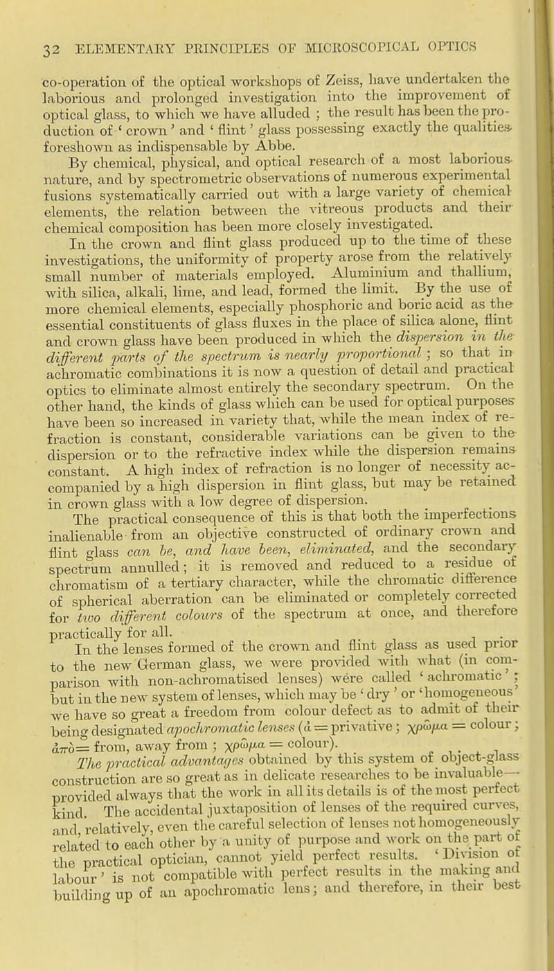 co-operatiou of the optical workshops of Zeiss, have undertaken the laborious and prolonged investigation into the improvement of optical glass, to which we have alluded ; the result has been the pro- duction of ' crown ' and ' flint' glass possessing exactly the qualities, foreshown as indispensable by Abbe. By chemical, physical, and optical research of a most laborious- nature, and by spectrometric observations of numerous experimental fusions systematically carried out with a large variety of chemical elements, the relation between the ^'itreous products and their chemical composition has been more closely investigated. In the crown and flint glass produced up to the time of these investigations, the uniformity of property arose from the relatively small number of materials employed. Aluminium and thallium, with silica, alkali, lime, and lead, formed the limit. By the use of more chemical elements, especially phosphoric and boric acid as the essential constituents of glass fluxes in the place of siUca alone, flint and crown glass have been produced in which the dispersion in the different parts of the spectrum is nearly proportional ; so that_ in achromatic combinations it is now a question of detail and practical optics to eliminate almost entirely the secondary spectrum. On the other hand, the kinds of glass which can be used for optical purposes- have been so increased in variety that, while the mean index of re- fraction is constant, considerable variations can be given to the dispersion or to the refractive index while the dispersion remains constant. A high index of refraction is no longer of necessity ac- companied by a high dispersion in flint glass, but may be retained in crown glass with a low degree of dispersion. The practical consequence of this is that both the imperfections inalienable from an objective constructed of ordinary crown and flint glass can be, and have been, eliminated, and the secondary spectrum annulled; it is removed and reduced to a residue of chromatism of a tertiary character, while the chromatic difference of spherical aberration can be eliminated or completely corrected for tivo different colours of the spectrum at once, and therefore practically for all. In the lenses formed of the crown and flint glass as used prior to the new German glass, we were provided witli what (in corn- parison with non-achromatised lenses) were called ' achromatic ; but in the n ew system of lenses, which may be ' dry ' or ' homogeneous' we have so great a freedom from colour defect as to admit of then- being designated apochromatic lenses (d = privative; xP'^fia = colour; d7ro= from, away from ; XP^/^ = colour). „ , . . t The practical advantages obtained by this system of _ object-glass construction are so great as in delicate researches to be invaluable- provided always that the work in all its details is of the most perfect kind The accidental juxtaposition of lenses of the required curves, and relatively, even the careful selection of lenses not homogeneously related to each other by a unity of purpose and work on the part of the practical optician, cannot yield perfect results. 'Division ot labour' is not compatible with perfect resu ts in the nmkmgand buildin<rup of an apochromatic lens; and therefore, in then best