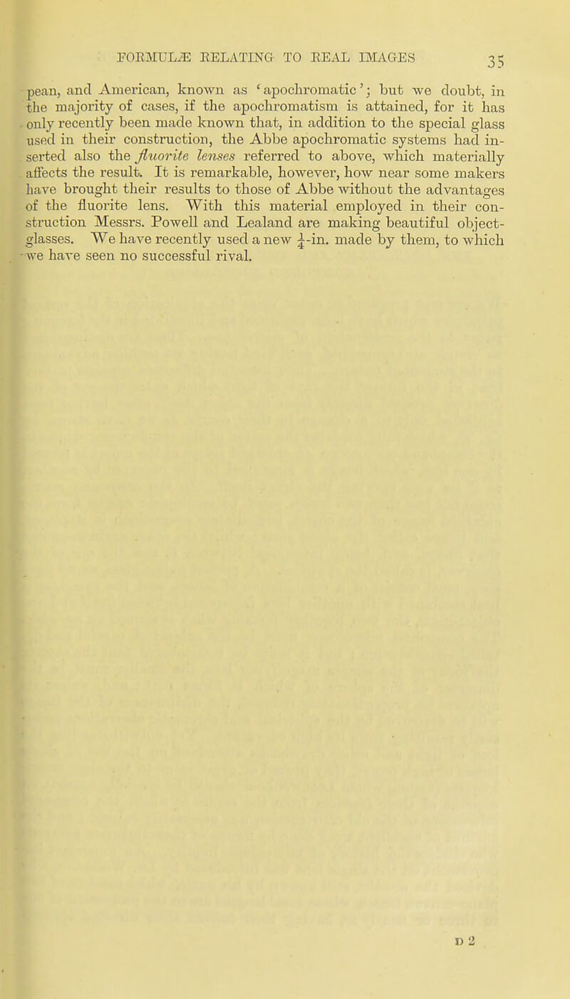 FOEMULiE EELATING- TO EEAL IMAGES pean, and American, known as ' apochromatic'; but we doubt, in tlie majority of cases, if the apocliromatism is attained, for it has only recently been made known that, in addition to the special glass used in their construction, the Abbe apochromatic systems had in- serted also the fluorite lenses referred to above, wlaich materially affects the result. It is remarkable, however, how near some makers have brought their results to those of Abbe without the advantages of the fluorite lens. With this material employed in their con- struction Messrs. Powell and Lealand are making beautiful object- glasses. We have recently used a new j-in. made by them, to which we have seen no successful rival. D 2