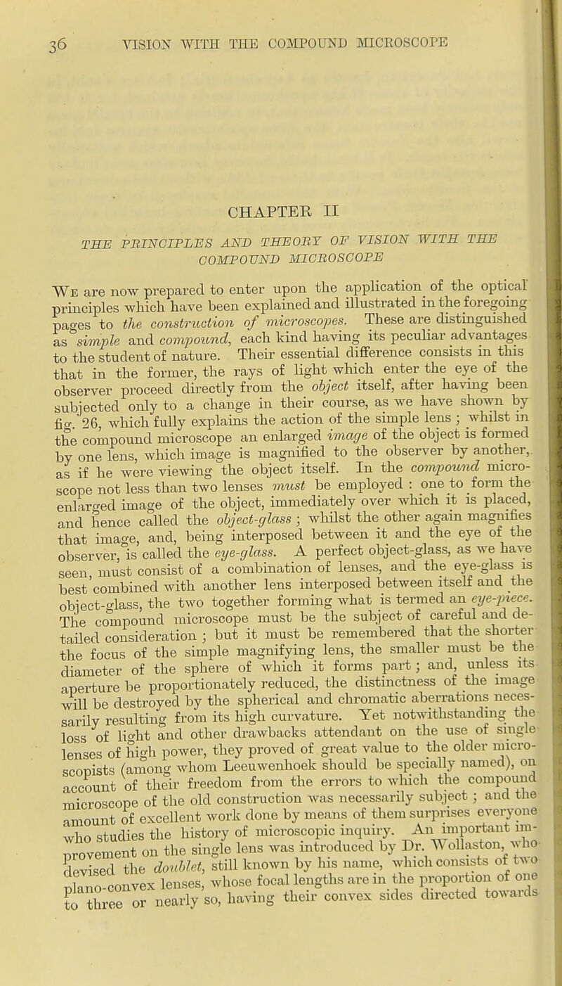 CHAPTER II THE PBINCIPLES AND THEOBY OF VISION WITH THE COMPOUND MICBOSCOPE We are now prepared to enter upon the application of the optical' principles which have been explained and ilkistrated in the foregoing pa'^es to the construction of microscopes. These are distinguished a.s'^simple and compound, each kind having its peculiar advantages to the student of nature. Their essential difference consists m this that in the former, the rays of light which enter the eye of the observer proceed directly from the object itself, after having been subjected only to a change in their course, as we have shown by fio- 26, which fully explains the action of the simple lens ; whilst in the compound microscope an enlarged image of the object is formed by one lens, which image is magnified to the observer by another, as if he were viewing the object itself. In the comp)ound micro- scope not less than two lenses must be employed : one to form the enlaro-ed image of the object, immediately over which it is placed, and hence called the object-glass ; whilst the other again magnifies that image, and, being interposed between it and the eye of the observer, is called the eye-glass. A perfect object-glass, as we have seen must consist of a combination of lenses, and the eye-glass is best'combined with another lens interposed between itself and the obiect-oiass, the two together forming what is termed an eye-piece. The compound microscope must be the subject of careful and de- tailed consideration ; but it must be remembered that the shorter- the focus of the simple magnifying lens, the smaller must be the diameter of the sphere of which it forms part; and, unless its- aperture be proportionately reduced, the distinctness of the image- will be destroyed by the spherical and chromatic aberrations neces- sardy resulting from its high curvature. Yet notwithstanding tlie loss of lio'ht and other drawbacks attendant on the use of single lenses of high power, they proved of great value to the older micro- scoDists (among whom Leeuwenhoek should be specially named), on account of their freedom from the errors to wliich the compound microscope of the old construction was necessarily subject ; and the amount of excellent work done by means of them surprises everyone wlm studies the history of microscopic inquiry. An important im- pr^veZt on the single lens was introduced by Dr Wollaston who- devised the doiMet, still known by Ids name, which consists of tAvo- nlano-convex lenses, whose focal lengths are in the proportion of one to three or nearly so, having their convex sides directed towards