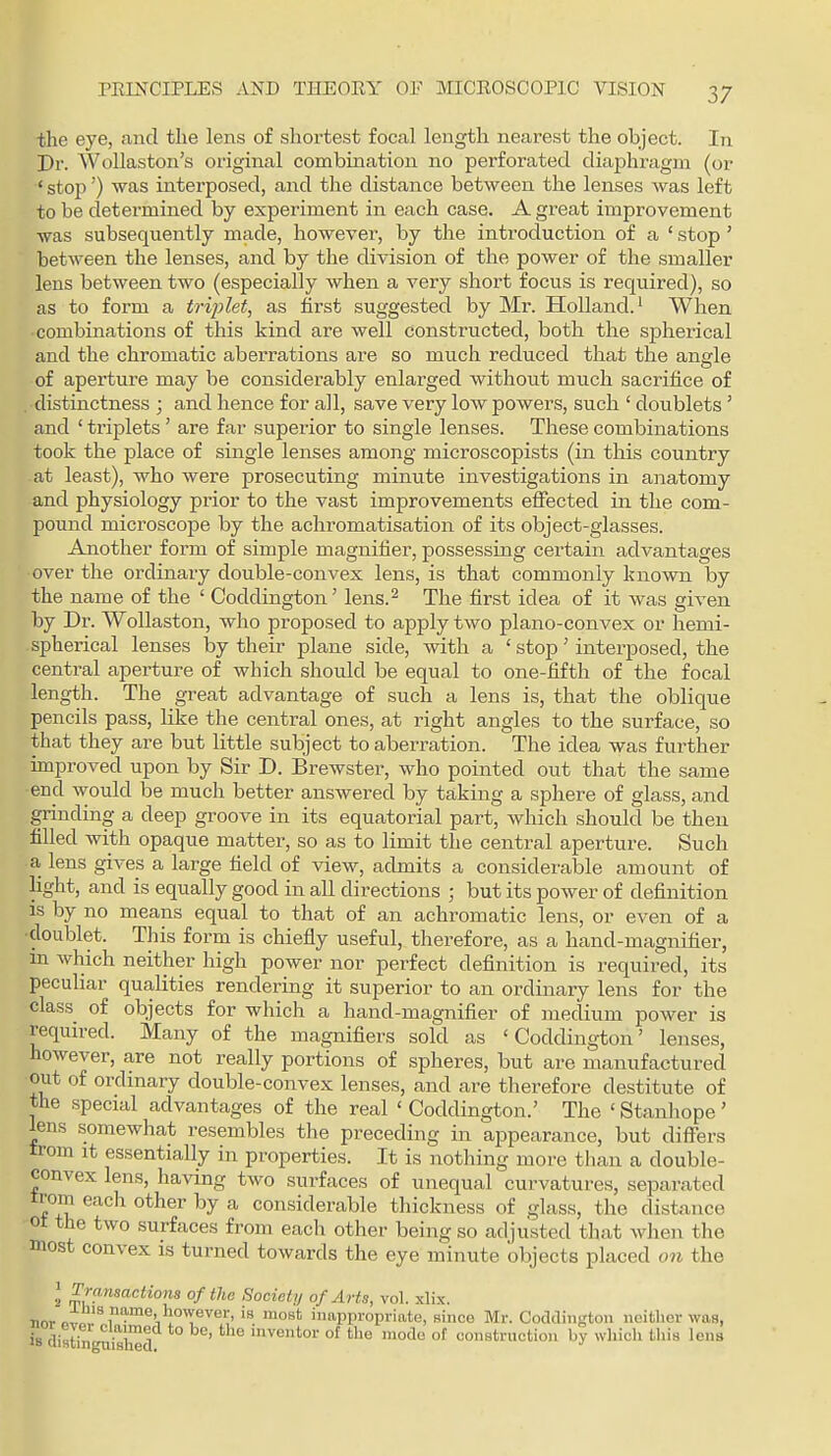 the eye, and the lens of shortest focal length nearest the object. In Pr. AVoUaston's original combination no perforated diaphragm (or ' stop') was interposed, and the distance between the lenses was left to be determined by experiment in each case. A gi^eat improvement was subsequently made, however, by the introduction of a ' stop' between the lenses, and by the division of the power of the smaller lens between two (especially when a very short focus is required), so as to form a tri^jlet, as first suggested by Mr. Holland.^ When combinations of this kind are well constructed, both the spherical and the chromatic aberrations are so much reduced that the angle of aperture may be considerably enlarged without much sacrifice of distinctness ; and hence for all, save very low powers, such ' doublets' and ' triplets' are far superior to single lenses. These combinations took the place of single lenses among microscopists (in this country at least), who were prosecuting minute investigations in anatomy and physiology prior to the vast improvements effected in the com- pound microscope by the achromatisation of its object-glasses. Another form of simple magnifier, possessing certain advantages over the ordinary double-convex lens, is that commonly known by the name of the ' Coddington' lens.^ The first idea of it was given by Dr. WoUaston, who proposed to apply two plano-convex or hemi- spherical lenses hj their plane side, with a ' stop' interposed, the central aperture of which should be equal to one-fifth of the focal length. The great advantage of such a lens is, that the oblique pencils pass, like the central ones, at right angles to the surface, so that they are but little subject to aberration. The idea was further improved upon by Sir D. Brewster, who pointed out that the same end would be much better answered by taking a sphere of glass, and grinding a deep groove in its equatorial part, which should be then filled with opaque matter, so as to limit the central aperture. Such a lens gives a large field of view, admits a considerable amount of light, and is equally good in all directions ; but its poAver of definition is by no means equal to that of an achromatic lens, or even of a doublet. This form is chiefly useful, therefore, as a hand-magnifier, in which neither high power nor perfect definition is required, its peculiar qualities rendering it superior to an ordinary lens for the class of objects for which a hand-magnifier of medium power is required. Many of the magnifiers sold as 'Coddington' lenses, however, are not really portions of spheres, but are manufactured out of ordinary double-convex lenses, and are therefore destitute of the special advantages of the real ' Coddington.' The ' Stanliope' lens somewhat resembles the preceding in appearance, but diflTers trom It essentially in properties. It is nothing more than a double- convex lens, having two surfaces of unequal curvatures, separated trom each other by a considerable thickness of glass, the distance ot the two surfaces from each other being so adjusted that when the most convex is turned towards the eye minute objects placed on the 2 ^^^nsactiona of the Societij of Arts, vol. xlix. nnv „if''®'w°T^'' ■'''^ inappropriate, sinco Mr. Codclington neither was, is clistrny,i's}a ' °^ tl'e mode of construction by wliicli this lens