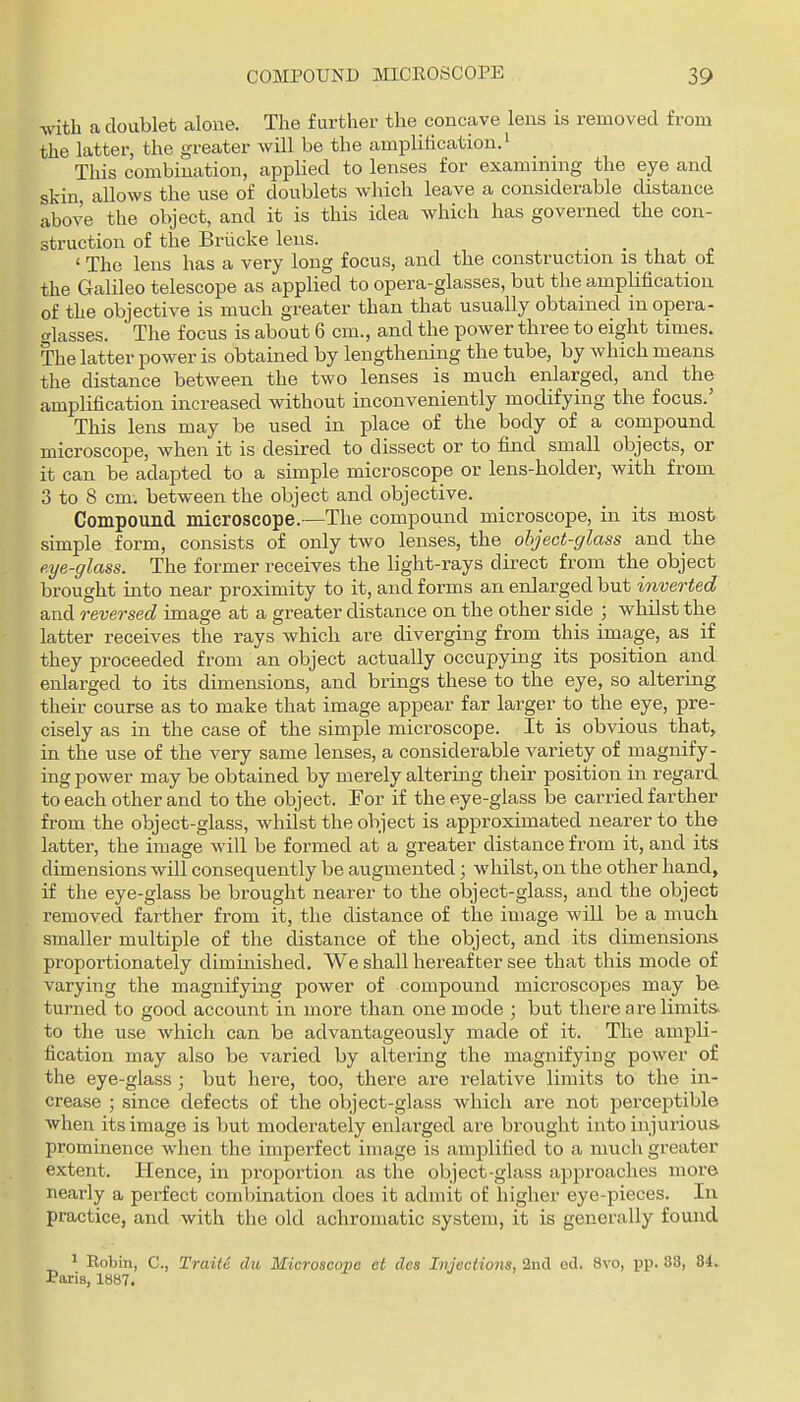 ■with a doublet aloue. The further the concave lens is removed from the latter, the greater will be the amplification.' This combination, applied to lenses for examining the eye and skin, allows the use of doublets which leave a considerable distance above the object, and it is this idea which has governed the con- struction of the Briicke lens. ' The lens has a very long focus, and the construction is that of the Galileo telescope as applied to opera-glasses, but the amplification of the objective is much greater than that usually obtained in opera- o-lasses. The focus is about 6 cm., and the power three to eight times. The latter power is obtained by lengthening the tube, by which means the distance between the two lenses is much enlarged, and the amplification increased without inconveniently modifying the focus.' This lens may be used in place of the body of a compound microscope, when it is desired to dissect or to find small objects, or it can be adapted to a simple microscope or lens-holder, with from 3 to 8 cm-, between the object and objective. Compound microscope.—The compound microscope, in its most simple form, consists of only two lenses, the object-glass and the eye-glass. The former receives the light-rays direct from the object brought into near proximity to it, and forms an enlarged but inverted and reversed image at a greater distance on the other side ; whilst the latter receives the rays which are diverging from this image, as if they proceeded from an object actually occupying its position a,nd enlarged to its dimensions, and brings these to the eye, so altering their course as to make that image appear far larger to the eye, pre- cisely as in the case of the simple microscope. It is obvious that> in the use of the very same lenses, a considerable variety of magnify- ing power may be obtained by merely altering their position in regard to each other and to the object. For if the eye-glass be carried farther from the object-glass, whilst the object is approximated nearer to the latter, the image will be formed at a greater distance from it, and its dimensions will consequently be augmented; whilst, on the other hand, if the eye-glass be brought nearer to the object-glass, and the object removed farther from it, the distance of the image will be a much smaller multiple of the distance of the object, and its dimensions proportionately diminished. We shall hereafter see that this mode of varying the magnifying power of compound microscopes may be turned to good account in more than one mode ; but there are limits, to the use which can be advantageously made of it. The ampli- fication may also be varied by altering the magnifying power of the eye-glass ; but here, too, there are relative limits to the in- crease ; since defects of the object-glass which are not perceptible when its image is but moderately enlarged are brought into injurious, prominence when the imperfect image is amplified to a much greater extent. Hence, in proportion as the object-glass apjDroaches more nearly a perfect combination does it admit of higher eye-pieces. In practice, and with the old achromatic system, it is generally found ^ Eobin, C, Traili dii Microscope ct ties Injections, 2nd ed. 8vo, pp. 33, 84. Paris, 1887.
