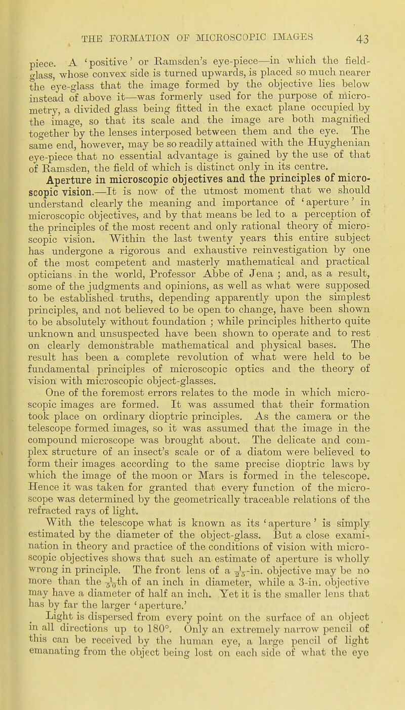 piece. A 'positive' or llamsden's eye-piece—in which the field- CTlass, whose convex side is turned upwards, is placed so much nearer the eye-glass that the image formed by the objective lies below instead of above it—was formerly used for the purpose of micro- metry, a divided glass beuig fitted in the exact plane occupied by the image, so that its scale and the image are both magnified together by the lenses interposed between them and the eye. The same end, however, may be so readily attained with the Huyghenian eye-piece that no essential advantage is gained by the use of that of Ramsden, the field of which is distinct only in its centre. Aperture in microscopic objectives and the principles of micro- scopic vision.—It is now of the utmost moment that we should understand clearly the meaning and importance of ' aperture' in microscopic objectives, and by that means be led to a perception of the principles of the most recent and only rational theory of micro- scopic vision. Within the last twenty years this entire subject has undergone a rigorous and exhaustive reinvestigation by one of the most competent and masterly mathematical and practical opticians in the world. Professor Abbe of Jena ; and, as a result, some of the judgments and opinions, as well as what were supposed to be established truths, depending apparently upon the simplest principles, and not believed to be open to change, have been shown to be absolutely without foundation ; while principles hitherto quite unknown and unsuspected have been shown to operate and to rest on clearly demonstrable mathematical and physical bases. The result has been a complete revolution of what were held to be fundamental principles of microscopic optics and the theory of vision with microscopic object-glasses. One of the foremost errors relates to the mode in which micro- scopic images are formed. It was assumed that their formation took place on ordinary dioptric principles. As the camera or the telescope formed images, so it was assumed that the image in the compound microscope was brought about. The delicate and com- plex structure of an insect's scale or of a diatom were believed to form their images according to the same precise dioptric laws by which the image of the moon or Mars is formed in the telescope. Hence it was taken for granted that every function of the micro- scope was determined by the geometrically traceable relations of the refracted rays of light. With tlie telescope what is known as its ' aperture' is simply estimated by the diameter of the object-glass. But a close exami- nation in theory and practice of the conditions of vision with micro- scopic objectives shows that such an estimate of aperture is wholly wrong in principle. The front lens of a -^^-in. objective may be no more than the ^jV^h of an inch in diameter, while a 3-in. objective may have a diameter of half an inch. Yet it is the smaller lens that has by far the larger ' aperture.' Light is dispersed from every point on the surface of an object m all directions up to 180°. Only an extremely narrow pencil of this can be received by the human eye, a large pencil of light emanating from the object being lost on each side of what the eye