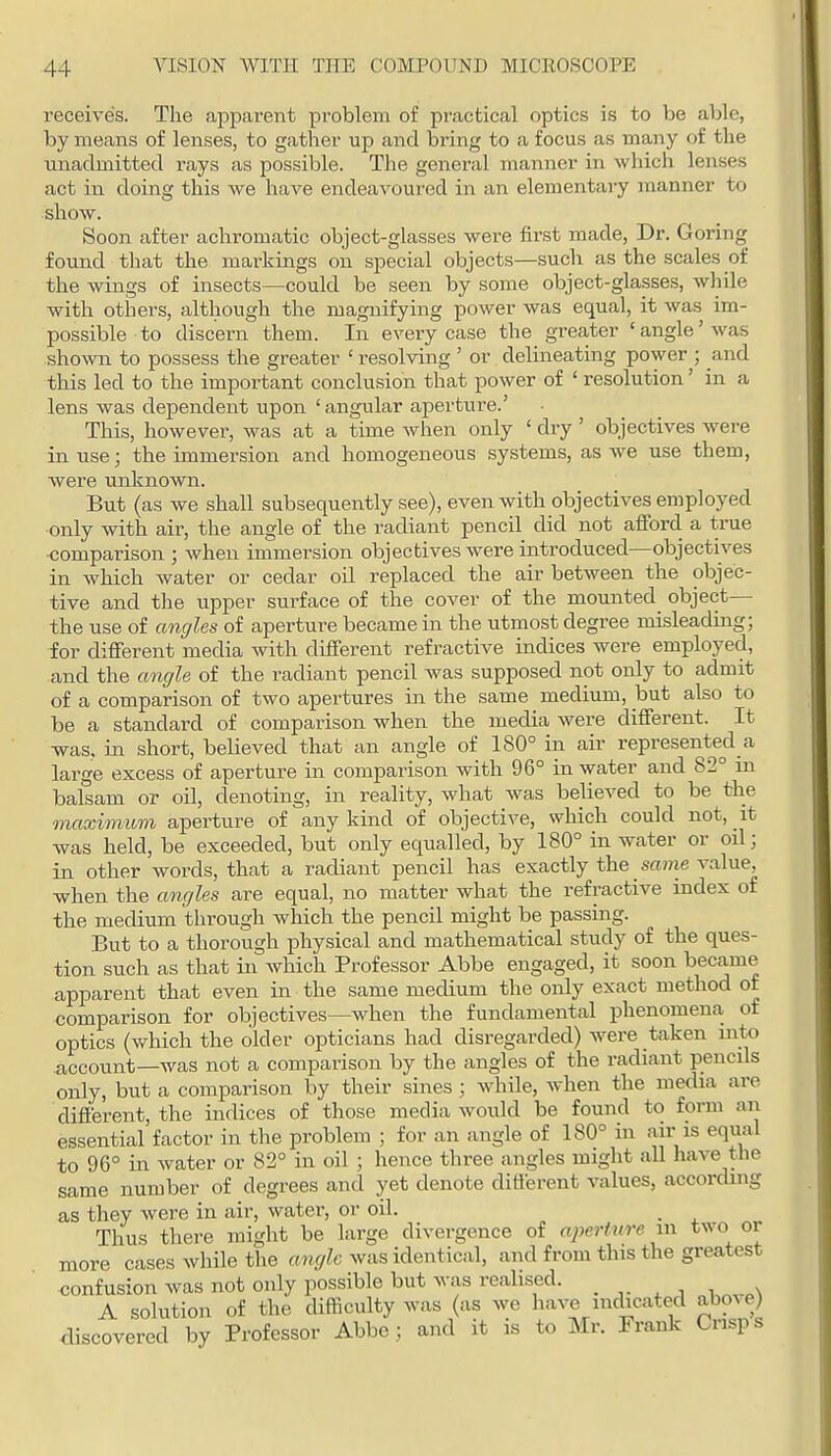 receives. The apjjarent problem of pr-actical optics is to be able, by means of lenses, to gather up and bring to a focus as many of the unadmitted rays as possible. The general manner in which lenses act in doing this we have endeavoured in an elementary manner to show. Soon after achromatic object-glasses were first made. Dr. Goring found that the markings on special objects—such as the scales of the wings of insects—could be seen by some object-glasses, while with others, although the magnifying power was equal, it was im- possible to discern them. In every case the greater ' angle' was shown to possess the greater ' resolving ' or delineating power ; and this led to the important conclusion that power of ' resolution' in a lens was dependent upon ' angular apertiire.' This, however, was at a time when only ' dry ' objectives were in use; the immersion and homogeneous systems, as we use them, were unknown. But (as we shall subsequently see), even with objectives employed •only with air, the angle of the radiant pencil did not afford a true •comparison ; when immersion objectives were introduced—objectives in which water or cedar oil replaced the air between the objec- tive and the tipper surface of the cover of the mounted object— the use of cmc/les of aperture became in the utmost degree misleading; for different media with different refractive indices were employed, and the angle of the radiant pencil was supposed not only to admit of a comparison of two apertures in the same medium, but also to be a standard of comparison when the media were different. It was, in short, believed that an angle of 180° in air represented a large excess of aperture in comparison with 96° in water and 82° ui balsam or oil, denoting, in reality, what was believed to be the maximum aperture of any kind of objective, which could not, it was held, be exceeded, but only equalled, by 180° in water or oil; in other words, that a radiant pencil has exactly the _ same value, when the angles are equal, no matter what the refractive index of the medium through which the pencil might be passing. But to a thorough physical and mathematical study of the ques- tion such as that in which Professor Abbe engaged, it soon became apparent that even in the same medium the only exact method of comparison for objectives—when the fundamental phenomena of optics (v/hich the older opticians had disregarded) were taken into account—was not a comparison by the angles of the radiant pencils only, but a comparison by their sines ; while, when the media are different, the indices of those media would be found to form an essential factor in the problem ; for an angle of 180° in air is equal to 96° in water or 82° in oil ; hence three angles might all have the same number of degrees and yet denote different values, according as they were in air, water, or oil. Thus there might be large divergence of aperture in two or more cases while the angle was identical, and from this the greatest confusion was not only possible but was realised. A solution of the difficulty was (as we have indicated abme) discovered by Professor Abbe; and it is to Mr. Frank Crisps