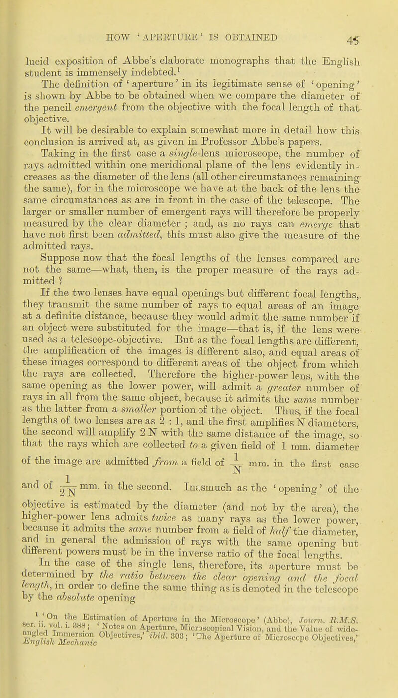 HOW ' ArERTURE ' IS OBTAINED lucid exposition of Abbe's elaborate monographs that the English student is immensely indebted.' The definition of ' aperture' in its legitimate sense of ' opening' is shown by Abbe to be obtained when we compare the diameter of the pencil emergent from the objective with the focal length of that objective. It will be desirable to explain somewhat more in detail how this conclusion is arrived at, as given in Professor Abbe's papers. Taking in the first case a single-leTiS microscope, the number of rays admitted within one meridional plane of the lens evidently in- creases as the diameter of the lens (all other circumstances remaining the same), for in the microscope we have at the back of the lens the same circumstances as are in front in the case of the telescope. The larger or smaller number of emergent rays will therefore be properly measured by the clear diameter ; and, as no rays can emerge that have not first been admitted., this must also give the measure of the admitted rays. Suppose now that the focal lengths of the lenses compared are not the same—what, then, is the proper measure of the rays ad- mitted 1 If the two lenses have equal openings but different focal lengths,, they transmit the same number of rays to equal areas of an image at a definite distance, because they would admit the same number if an object were substituted for the image—that is, if the lens were used as a telescope-objective. But as the focal lengths are different, the amplification of the images is diflFerent also, and equal areas of these images correspond to diflferent areas of the object from which the rays are collected. Therefore the higher-power lens, with the same opening as the lower power, will admit a greater number of rays in all from the same object, because it admits the same number as the latter from a smaller portion of the object. Thus, if the focal lengths of two lenses are as 2 : 1, and the first amplifies N diameters, the second will amplify 2 N with the same distance of the image, so that the rays which are collected to a given field of 1 mm. diameter of the image are admitted from a field of A, rnra. in the first case aiicl of ~ mm. in the second. Inasmuch as the ' opening' of the objective is estimated by the diameter (and not by the area), the higher-power lens admits tivice as many rays as the lower power, because it admits the same number from a field of half the diameter,' and in general the admission of rays with the same opening but difierent powers must be in the inverse ratio of the focal lengths. In the case of the single lens, therefore, its aperture must be determined by the ratio hetiveen the clear ojoening and the focal length, m order to define the same thing as is denoted in the telescope by the absolute opening oo, ■■ 1 ■ o E^stimation of Aperture in the Microscope' (Abbe), Joimi. B.M.S. sei. 11 vol. 1. 388; Notes on Aperture, Microscopical Vision, and the Value of wide- f] mT'°'- »^^-303; ' The Aperture of Microscope Objectives,'