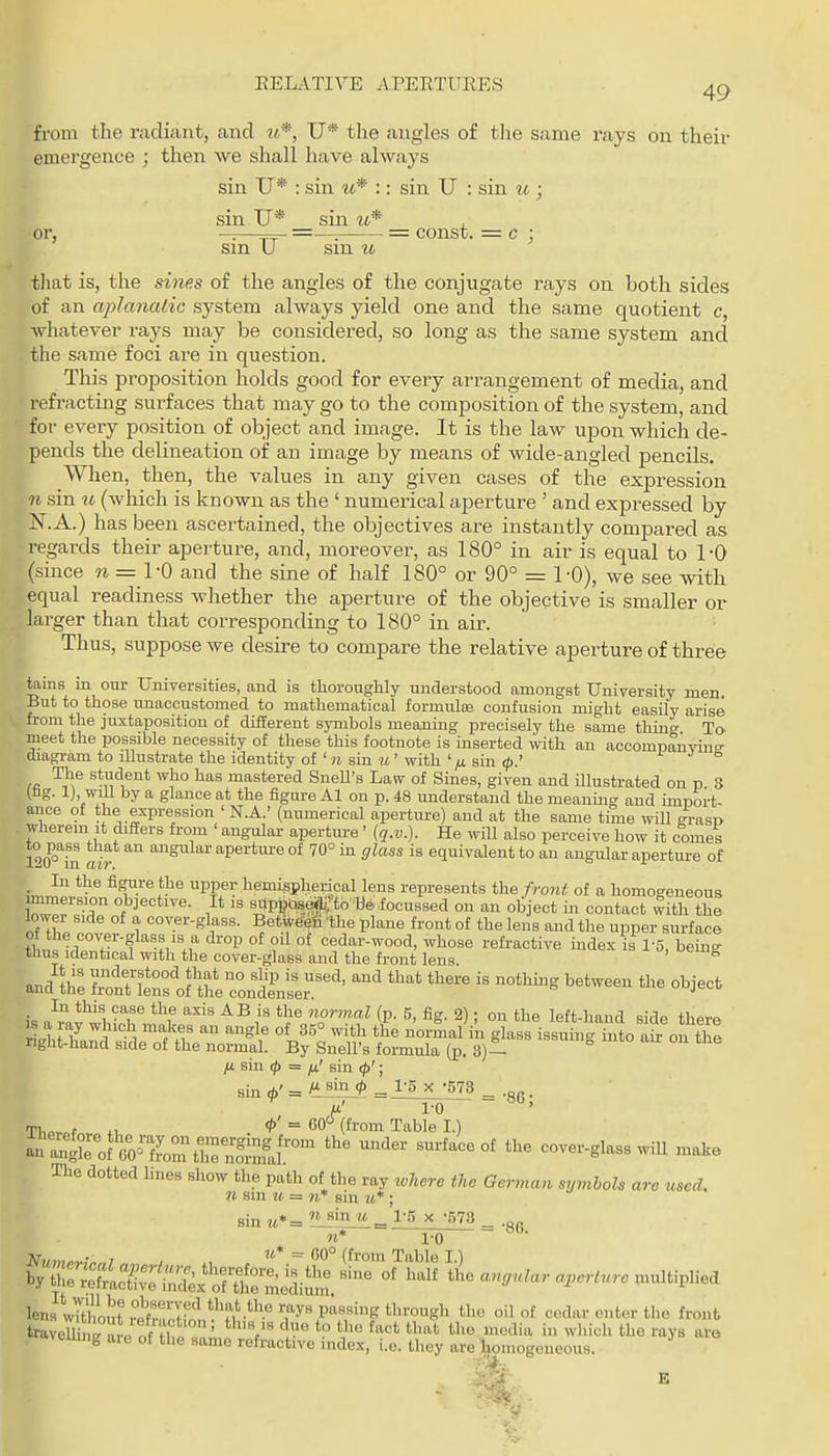EELATIVE APERTUEES 49 from the radiant, and ti*, U* the angles of the same rays on their emergence ; then we shall have always sin U* : sin m* :: sin U : sin u ; sin U* sin , or, —==r- =— = const. — c \ sm U sin u that is, the sine.s of the angles of the conjugate rays on both sides of an apJanalic system always yield one and the same quotient c, whatever rays may be considered, so long as the same system and the same foci are in question. This proposition holds good for every arrangement of media, and refracting surfaces that may go to the composition of the system, and for every position of object and image. It is the law upon which de- pends the delineation of an image by means of wide-angled joencils. When, then, the values in any given cases of the expression n sin u (which is known as the ' numerical aperture ' and expressed by iSr.A.) has been ascertained, the objectives are instantly compared as regaixls their aperture, and, moreover, as 180° in air is equal to 1-0 (since w = 1-0 and the sine of half 180° or 90° = 1-0), we see with equal readiness whether the aperture of the objective is smaller or larger than that corresponding to 180° in air. Thus, suppose Ave desire to compare the relative aperture of three tains in our Universities, and is tliorouglily understood amongst University men But to those unaccustomed to mathematical formula confusion might easily arise from the juxtaposition of different symbols meaning precisely the same thing To meet the possible necessity of these this footnote is inserted with an accompanvinff diagi-am to illustrate the identity of ' n sin u' with ' /j. sin </>.' i J s /fi ^'J?^,^'^* l^a,s mastered SneU's Law of Sines, given and Ulustrated on p 3 (tg. 1) wlU by a glance at the flgui-e Al on p. 48 understand the meaning and import- ance of the expression ' N.A.' (numerical aperture) and at the same time will grasp wherein it difiers from angular aperture' {q.v.). He will also perceive how it comes to pass that an angular aperture of 70° in glass is equivalent to an angtdar aperture of In the figure the upper hemispherical lens represents the fro7it of a homogeneous immersion objective. It is sUp,jQseai;'to''befocussed on an object in contact with the lowei side of a cover-glass. Betwee^n the plane front of the lens and the upper surface thu Iwir! f/'.f °^ °^ cedar-wood, whose refractive index is 1-5, being thus identical with the cover-glass and the front lens and tii: i^:teT.\fteZSzr'' '-^ '^ is a whinr^*nf ^^i'' *^olo?^ ^' 2); °a tl^e left-hand side there rLht /nil '''' glass issuing into air on the right-hand side of the normal. By Snell's formula (p, 3)-- fji. sin (j) = fi' sin </>'; sin *' = ^ - X -573 _ m' 1-0 ~ Tl,n.of ^' = (fi-'oni Table I.) anS^of'l,0™Lm^h^ ^^^^ ^^^-^ °^ cover-glass will make The dotted hues show the path of the ray xvhere the German symbols are used. 11 sin u = n* sin u* ; sin tt*= _ n* To ^y's^'^^:i:L^diE£^^'^ '^'•''•^ -'pi--^ lenslTthoI^f vJ'ff'n P'^«''g 'gli oil of cedar enter the front traveS a e of '^^^^ T ^''^ ^^ ^^ ^ ^1^ i ^vhich the rays are veuing aie of the same refractive index, i.e. thoy are liomogeueous.