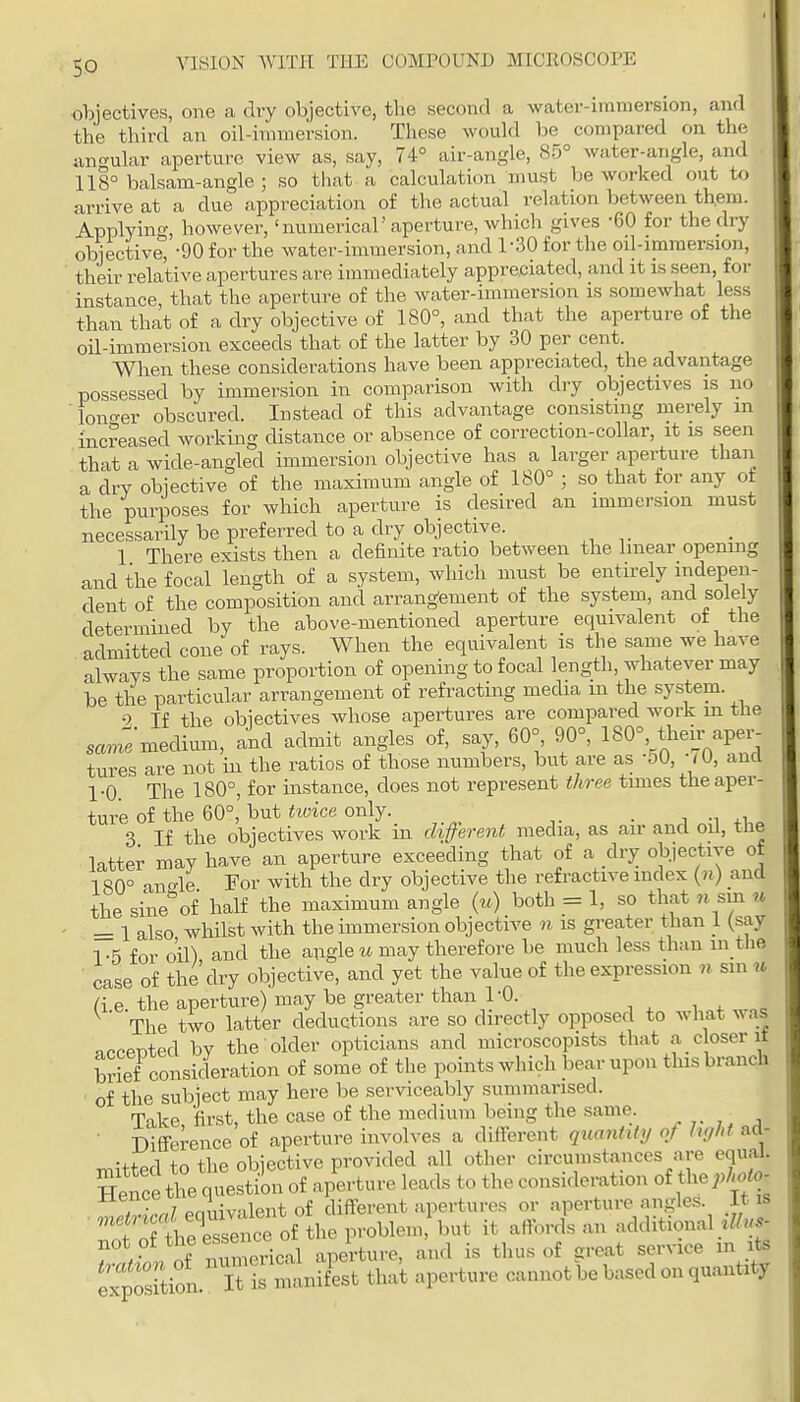so objectives, one a dry objective, the second a water-immersion, and the third an oil-immersion. These would be compared on the angular aperture view as, say, 74° air-angle, 85° water-angle, and 118° balsam-angle ; so that a calculation must be worked out to arrive at a due appreciation of the actual relation between them. Applying, however, 'numerical' aperture, which gives -60 for the dry objective, -90 for the water-immersion, and 1-30 for the oil-immersion, their relative apertures are immediately appreciated, and it is seen, for instance, that the aperture of the water-immersion is somewhat less than that of a dry objective of 180°, and that the aperture of the oil-immersion exceeds that of the latter by 30 per cent. When these considerations have been appreciated, the advantage possessed by immersion in comparison with dry objectives is no ■ lonc^er obscured. Instead of this advantage consisting merely m increased working distance or absence of correction-collar, it is seen that a wide-angled immersion objective has a larger aperture than a dry objective of the maximum angle of 180° ; so that for any of the purposes for which aperture is desired an immersion must necessarily be preferred to a dry objective. 1 There exists then a definite ratio between the linear openuig and the focal length of a system, which must be entirely indepen- dent of the composition and arrangement of the system, and solely determined by the above-mentioned aperture equivalent of the admitted cone of rays. When the equivalent is the same we have always the same proportion of opening to focal length, whatever may be the particular arrangement of refracting media m the system. If the objectives whose apertures are compared work m the « medium, and admit angles of, say, 60° 90°, 180°, thei_r aper- tures are not in the ratios of those numbers, but are as -50, WU, ana 1-0 The 180°, for instance, does not represent three times the aper- ture of the 60°, but iioice only. . J -Wl 3 If the objectives work in different media, as air and oil, tne latter may have an aperture exceeding that of a dry objective of 180° anc^le For with the dry objective the refractive index («) and the sineof half the maximum angle (m) both = 1, so that n sm u ■ = 1 also whilst with the immersion objective n is greater than I (say 1-5 for oil) and the augle w may therefore be much less than m the, • case of the dry objective, and yet the value of the expression n sm u a e the aperture) may be greater than I'O. . . ' The two latter deductions are so directly opposed to what was accented by the older opticians and microscopists that a closer it S consideration of some of the points which bear upon this branch of the subject may here be serviceably summarised. Tnke first, the case of the medium being the same. ■ T)ifference of aperture involves a difierent quantity of hght ad- •+fnrl +n the obiective provided all other circumstances are equal. T • .,7 pmivalent of different apertures or aperture angles. It is ■'fn fhe^eretTof the problem b it affords an additional .7/».- f r 1 of nCerical aperture, and is thus of great service m its