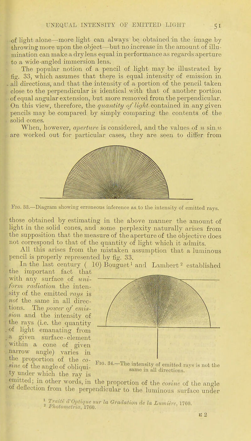 of light alone—more light can always be obtained in the image by throwing more upon the object—but no increase in the amount of illu- mination can make a dry lens equal in performance as regards aperture to a wide-angled immersion lens. The popular notion of a pencil of light may be illustrated by fig. 33, which assumes that there is equal intensity of emission in all directions, and that the intensity of a portion of the pencil taken close to the perpendicular is identical with that of another portion of equal angular extension, but more removed from the perpendicular. On this view, therefore, the quantity of light contained in any given pencils may be compared by simply comparing the contents of the solid cones. When, however, aperture is considered, and the values of n sin u are worked out for particular cases, they are seen to differ from Fig. 33.—Diagram showing erroneous inference as, to the intensity of emitted rays. those obtained by estimating in the above manner the amount of light in the solid cones, and some perplexity naturally arises from the supposition that the measure of the aperture of the objective does not correspond to that of the quantity of light which it admits. All this arises fz-om the mistaken assumption that a luminous pencil is properly represented by fig. 33. In the last century ( 10) Bouguet' and Lambert ^ established the important fact that with any surface of uni- form radiation the inten- sity of the emitted rays is not the same in all direc- tions. The power of emis- sion and the intensity of the rays (i.e. the quantity ,-of light emanating from . a given surface - element within a cone of civen narrow angle) varies in . the proportion of the co -sine of the angle of obliqui ty under which the ray is Fig. 34.—The intensity of emitted rays is not the .same in all directions. emitted; in other words, in the proportion of the cosiw of the angle ot deflection from the perpendicular to the luminous surface under \ d'OiHique mr la Gradation dc la Lumu-rc, 17G0. - Photomelria, 17G0. li: 2