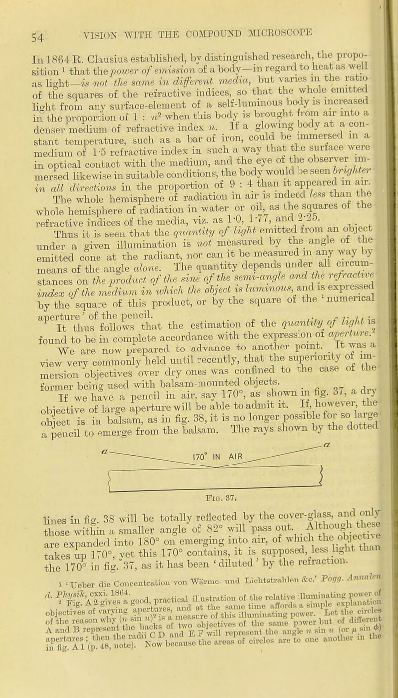 In 1864 R. Clausius established, by distinguished researcli, the propci- sition ' that the woM;er of emission o£ a body—in regard to lieat as well as light—is not the same in difevent media, but vanes m the ratio of the squares of the refractive indices, so that the whole emitted light from any surface-element of a self-luminous body is increased in the proportion of 1 : n'^ when this body is brought from air into a denser medium of refractive index n. If a glowing body at a con- stant temperature, such as a bar of iron, could be immersed m a medium of 1-5 refractive index in such a way that the surface w^eie in optical contact with the medium, and the eye of the observer im- mersed likewise in suitable conditions, the body would be seen brighter in all directions in the proportion of 9 : 4 than it appeared in air. The whole hemisphere of radiation m air is indeed less than the whole hemisphere of radiation in water or oil,^as the squares of the refractive indices of the media, viz. as 1 -0, lut, and ^ .0. Thus it is seen that the qua7itity of hght emitted from an object under a given illumination is not measured by the angle ot the emitted cone at the radiant, nor can it be measured m any way by means of the angle alone. The quantity depends under all circum- stances on the product of the sine of the sevn-angle and the .efactvie index of the medium in which the object is ^«m^7^o«,s^ and i.s expressed by the square of this product, or by the square of the 'numerical aperture' of the pencil _ \^ It thus follows that the estimation of the quantity of hght is found to be in complete accordance with the expression of ajm-ture We are now prepared to advance to another point. It was a- view very commonly held until recently, that the superiority of im- mersion objectives over dry ones was confined to the case of the' former being used with balsam-mounted objects. _ j,.^ If we have a pencil in air, say 170°, as shown m fig. 3(, a d y obiective of large aperture will be able to acbnit it. If, ho^e^er the Ob ect Ts in balsaA, as in fig. 38, it is no longer possible for so large • a pencil to emerge from the balsam. The rays shown by the dotted Fig. S7. lines in fig. 38 will be totally reflected by the cover-glass, and only those within a smaller angle of 82° will pass o-t . Al ;oug^J th^^^^ are expanded into 180° on emerging into air, of ^^l^'^^J^^^f.^^f^^^^^^^ takes UP 170°, yet this 170° contains, it is supposed, less light than the 170° in fig. 37, as it has been ' diluted' by the refraction. 1 ' Ueber die Conceutratiou von Warme- und Lichtstrahlen &c.' Fogg. Annalm ^^Sa good, practical illuBtration ot ^^f^^^^^^^