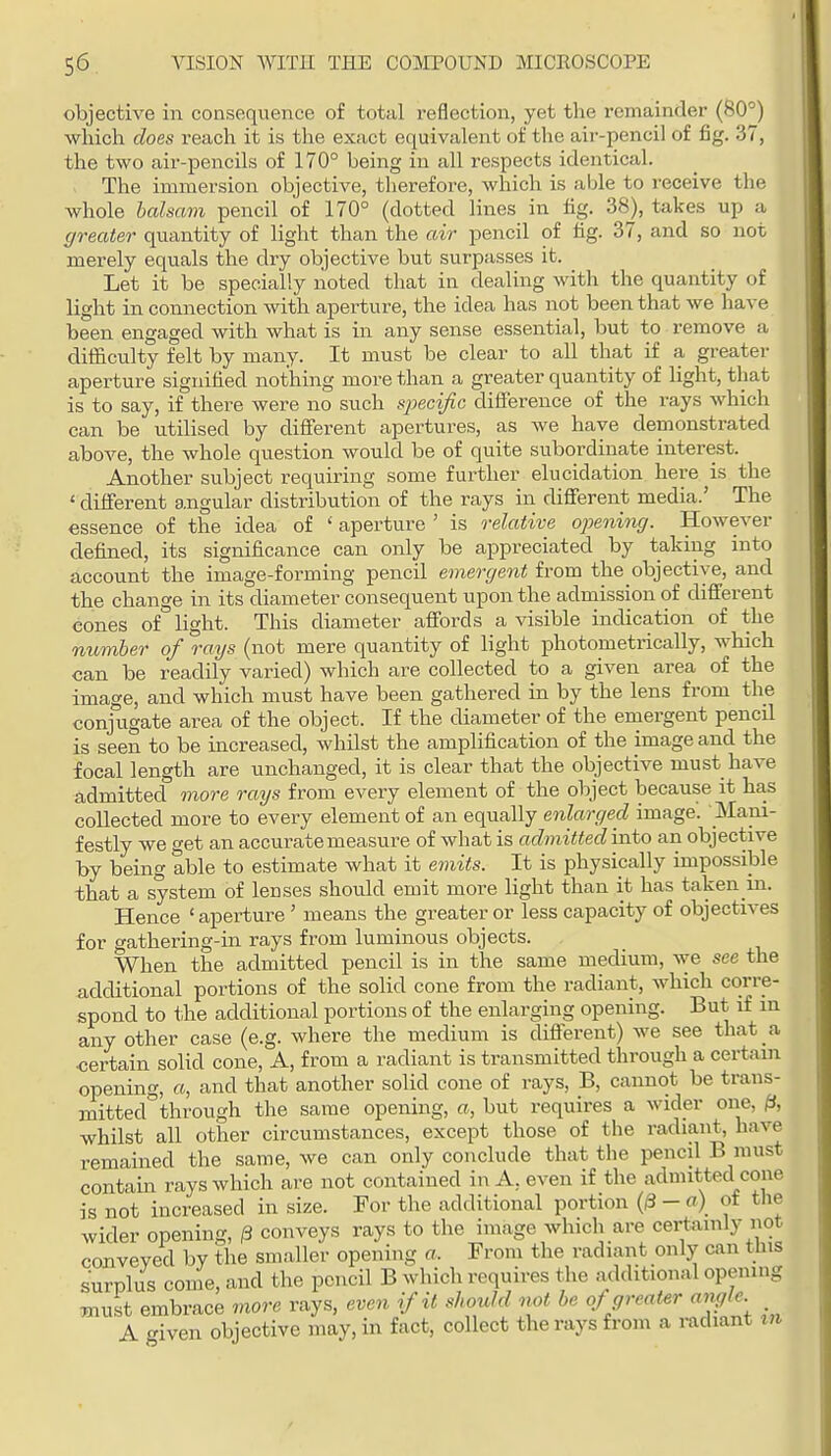objective in consequence of total reflection, yet the remainder (60°) which does reach it is the exact equivalent of the aix--pencil of fig. 37, the two air-pencils of 170° being in all respects identical. The immersion objective, therefore, which is able to receive the whole lalsam pencil of 170° (dotted lines in fig. 38), takes up a greater quantity of light than the air pencil of tig. 37, and so not merely equals the dry objective but surpasses it. Let it be specially noted that in dealing with the quantity of light in connection with aperture, the idea has not been that we have been engaged with what is in any sense essential, but to remove a difficulty felt by many. It must be clear to all that if a greater aperture signified nothing more than a greater quantity of light, that is to say, if there were no such specijic difference of the rays which can be utilised by different apertures, as Ave have demonstrated above, the whole question would be of quite subordinate interest. Another subject requiring some further elucidation here is the ' different angular distribution of the rays in different media.' The essence of the idea of ' aperture ' is relative openioig. However defined, its significance can only be appreciated by taking into account the image-forming pencil emergent from the objective, and the change in its diameter consequent upon the adrnission of cUfferent eones of light. This diameter affords a visible indication of the number of rays (not mere quantity of light photometrically, which can be readily varied) which are collected to a given area of the image, and which must have been gathered in by the lens from the conjugate area of the object. If the diameter of the emergent pencil is seen to be increased, whilst the amplification of the image and the focal length are unchanged, it is clear that the objective must have admitted more rays from every element of the object because it has collected more to every element of an equally enlarged image. Mani- festly we get an accurate measure of what is admitted into an objective by being able to estimate what it ernits. It is physically impossible that a system of lenses should emit more light than it has taken in. Hence 'aperture ' means the greater or less capacity of objectives for gathering-m rays from luminous objects. When the admitted pencil is in the same medium, we see the additional portions of the solid cone from the radiant, which corre- spond to the additional portions of the enlarging opening. But if m any other case (e.g. where the medium is diflerent) we see that a ■certain solid cone, A, from a radiant is transmitted through a certain opening, a, and that another solid cone of rays, B, cannot be trans- mitted through the same opening, a, but requires a wider one, ^, whilst all other circumstances, except those of the radiant, have remained the same, we can only conclude that the pencil B must contain rays which are not contained in A, even if the admitted cone is not increased in size. For the additional portion {& - a) of tlie wider opening, 13 conveys rays to the image which are certainly not conveyed by the smaller opening a. From the radiant only can tins surplus come, and the pencil B which requires the additional opemng must embrace more rays, even if it should not be of greater angle A given objective may, in fact, collect the rays from a radiant m
