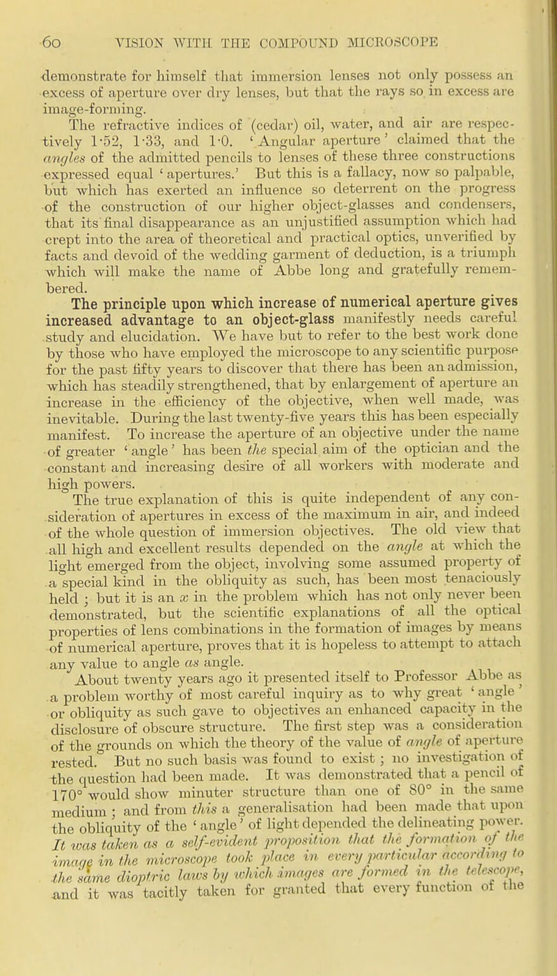 demonstrate for himself that immersion lenses not only possess an excess of aperture over dry lenses, but that the rays so. in excess are image-forming. The refractive indices of (cedar) oil, water, and air are respec- tively 1-52, 1-33, and 1-0. 'Angular aperture' claimed that the amjles of the admitted pencils to lenses of these three constructions expressed equal ' apertures.' But this is a fallacy, now so palpable, but which has exerted an influence so deterrent on the progress of the construction of our higher object-glasses and conden.sers, that its final disappeai-ance as an unjustified assumption which had crept into the area of theoretical and practical optics, unverified by facts and devoid of the wedding garment of deduction, is a triumph which will make the name of Abbe long and gratefully remem- bered. The principle upon which increase of numerical aperture gives increased advantage to an object-glass manifestly needs careful study and elucidation. We have but to refer to the best work done by those who have employed the microscope to any scientific puriTOSP for the past fifty years to discover that there has been an admission, which has steadily strengthened, that by enlargement of aperture an increase in the efficiency of the objective, when well made, was inevitable. During the last twenty-five years this has been especially manifest. To increase the aperture of an objective under the name of greater ' angle' has been the special aim of the optician and the constant and increasing desire of all workers with moderate and high powers. The true explanation of this is quite independent of any con- sideration of apertures in excess of the maximum in air, and indeed of the whole question of immersion objectives. The old view that all high and excellent results depended on the angle at which the lio-ht emerged from the object, involving some assumed property of a Special kind in the obliquity as such, has been most tenaciously held ; but it is an x in the problem which has not only never been demonstrated, but the scientific explanations of all the optical properties of lens combinations in the formation of images by means of numerical aperture, proves that it is hopeless to attempt to attach any value to angle as angle. About twenty years ago it presented itself to Professor Abbe as a problem worthy of most careful inquiry as to why great 'angle ' or obliquity as such gave to objectives an enhanced capacity in the disclosure of obscure structure. The first step Avas a consideration of the grounds on which the theory of the value of angle of aperture rested.* But no such basis was found to exist ; no investigation of the question had been made. It was demonstrated that a pencil of 170° would show minuter structure than one of 80° in the same medium ; and from this a generalisation had been made that upon the obliquity of the ' angle'' of light depended the delineating power. It loas taken as a self-evident proposition that the formation o/ the image in the microscope took place in every particular according to the 'same dioptric laivs hy which imayes are formed tn the telescope, and it was tacitly taken for granted that every function of the