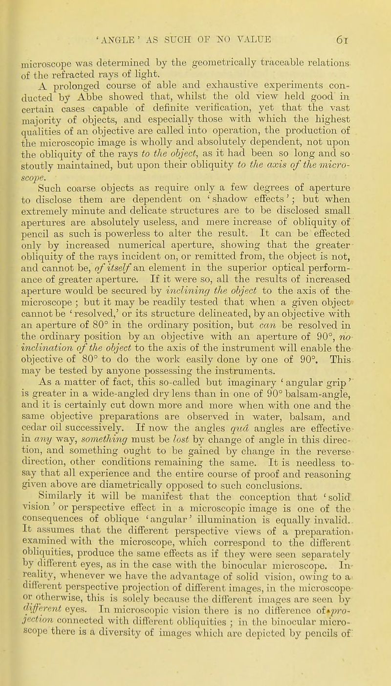 microscope was determined by the geometrically traceable relations of the refracted rays of light. A prolonged course of able and exhaustive experiments con- ducted by Abbe showed that, whilst the old view held good in certain cases capable of definite verification, yet that the vast majority of objects, and especially those with which the highest qualities of an objective are called into operation, the production of the microscopic image is wholly and absolutely dependent, not upon the obliquity of the rays to the object, as it had been so long and so stoutly maintained, but upon their obliquity to the axis of the micro- scope. Such coarse objects as require only a few degrees of aperture to disclose them are dependent on ' shadow effects'; but when extremely minute and delicate structures are to be disclosed small apertures are absolutely useless, and mei'e increase of obliquity of pencil as such is powerless to alter the result. It can be effected only by increased numerical aperture, showing that the greater obliquity of the rays incident on, or remitted from, the object is not, and cannot be, of itself an element in the superior optical perform- ance of greater aperture. If it were so, all the results of increased aperture would be secured by inclining the object to the axis of the microscope ; but it may be readily tested that when a given object cannot be ' resolved,' or its structure delineated, by an objective with an apertiire of 80° in the ordinary position, but can be resolved in the ordinary position by an objective svith an aperture of 90°, tio inclination of the object to the axis of the instriiment will enable the objective of 80° to do the work easily done by one of 90°. This may be tested by anyone possessing the instruments. As a matter of fact, this so-called but imaginary ' angular grip' is greater in a wide-angled dry lens than in one of 90° balsam-angle, and it is certainly cut down more and more when with one and the same objective preparations are observed in water, balsam, and cedar oil successively. If now the angles qud angles are effective in any way, something must be lost by change of angle in this direc- tion, and something ought to be gained by change in the reverse- direction, other conditions remaining the same. It is needless to- say that all experience and the entire course of proof and reasoning given above are diametrically opjDosed to such conclusions. Similarly it will be manifest that the conception that 'solid vision' or perspective effect in a microscopic image is one of the consequences of oblique ' angular' illumination is equally invalid.. It assumes that the different perspective views of a preparation, examined with the microscope, which correspond to the different obliquities, produce the same effects as if they were seen separately by different eyes, as in the case with the binocular microscope. In- reality, whenever we have the advantage of solid vision, owing to different perspective projection of different images, in the microscope- or otherwise, this is solely because tlie difiercnt images are seen by different eyes. In microscopic vision there is no difference of»p'o- jection connected with different obliquities ; in the binocular micro- scope there is a diversity of images which are depicted by pencils of