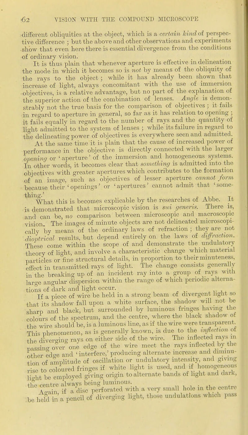 different obliquities at the object, which is a certain kindot perspec- tive difference ; but the above and other observations and experiments show that even here there is essential divergence from the conditions of ordinary vision. It is thus plain that whenever aperture is effective in delineation the mode in which it becomes so is not by means of the obliquity of the rays to the object ; while it has already been shoMai that increase of light, always concomitant with the use of immersion objectives, is a relative advantage, but no part of the explanation of the superior action of the combination of lenses. Angle is demon- strably not the true basis for the comparison of objectives ; it fails in regard to aperture in general, so far as it has relation to opening ; it fails equally in regard to the number of rays and the quantity of light admitted to the system of lenses ; while its failure in regard to the delineating power of objectives is everywhere seen and admitted. At the same time it is plain that the cause of increased power of performance in the objective is directly connected with the larger opening or ' aperture' of the immersion and homogeneous systems. In other words, it becomes clear that something is admitted into the objectives with greater apertures which contributes to the formation of an image, such as objectives of lesser aperture cannot form because their ' openings ' or ' apertures' cannot admit that ' some- thillg.' , , £ A 1 1 T4- What this is becomes explicable by the researches ot Abbe, it is demonstrated that microscopic vision is sui generis. There is, and can be, no comparison between microscopic and macroscopic vision. The images of minute objects are not delineated microscopi- cally by means of the ordinary laws of refraction ; they are not dioptrical results, but depend entirely on the laws of diffraction. These come within the scope of and demonstrate the undulatory theory of light, and involve a characteristic change which material particles or fine structural details, in proportion to their minuteness, effect in transmitted rays of light. The change consists generally in the breaking up of an incident ray into a group of rays with large angular dispersion within the range of which periodic alterna- tions of dark and light occur. ^ v 14. If a piece of wire be held in a strong beam of divergent light so that its shadow fall upon a white surface, the shadow will not be sharp and black, but surrounded by luminous fringes ha^ang the colours of the spectrum, and the centre, where the black shadow ot the wire should be, is a luminous line, as if the wire were transparent^ This phenomenon, as is generally known, is due to the infiection ot the divercring rays on either side of the wire. The inflected rays in mssiirover one edge of the wire meet the rays inflected by_ the other edc'e and 'interfere,'producing alternate increase and diminu- tion of amplitude of oscillation or undulatory intensity, and giving r se to coloured fringes if white light is used, and if homogeneous n'ht be employed giving origin to alternate bands of light and dark, ^'^^r ^TS^^iSS^ with a very small hole in the centre be iSfcf in'a pencil of diverging light, those undulations which pass