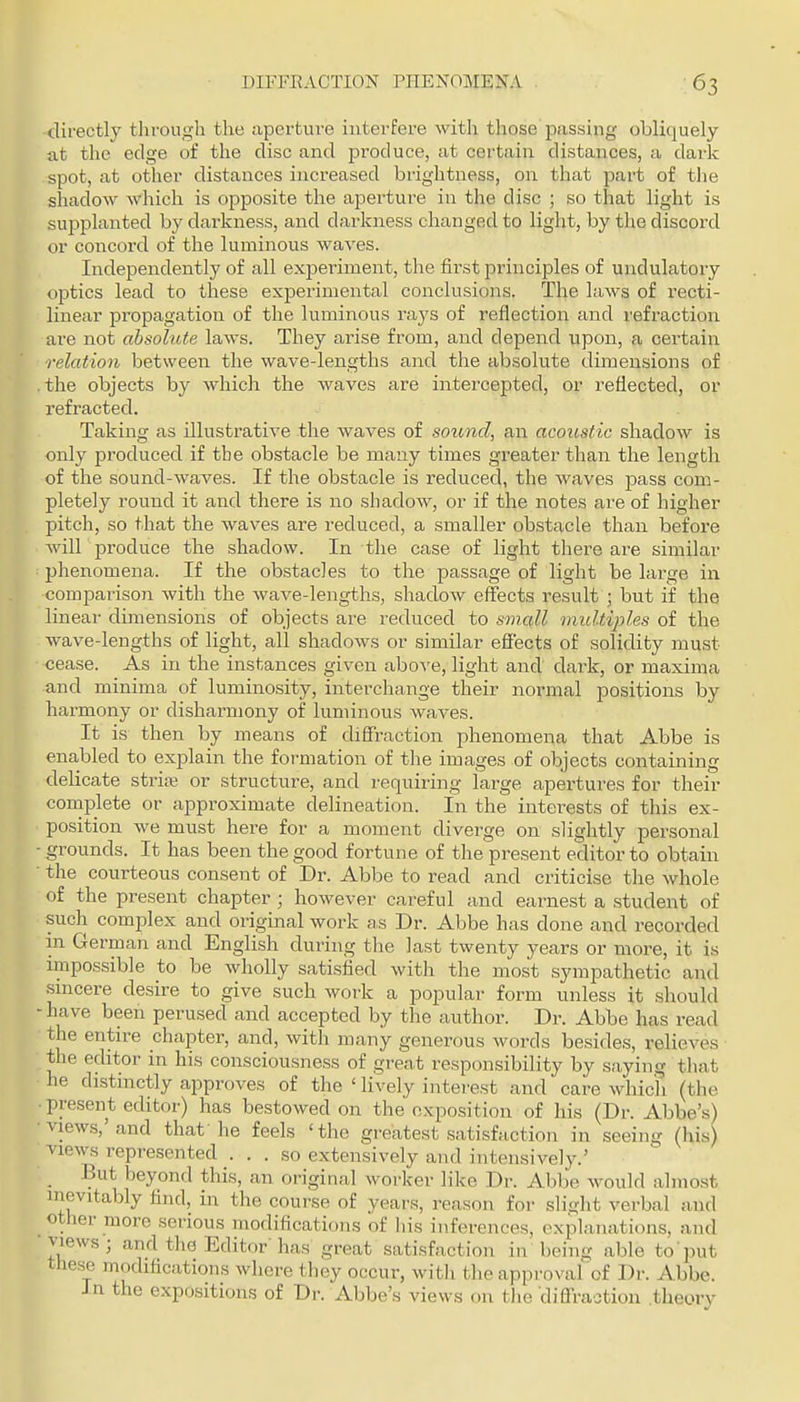 -directly through the aperture interfere with those passing obliquely at the edge of the disc and produce, at certain distances, a dark spot, at other distances increased brightness, on that part of tlie shadow which is opposite the aperture in the disc ; so that light is supplanted by darkness, and darkness changed to light, by the discord or concord of the luminous waves. Independently of all experiment, the fii'st principles of undulatory optics lead to these experimental conclusions. The laws of recti- linear propagation of the luminous rays of reflection and refraction are not absolute laws. They ai'ise from, and depend upon, a certain relation between the wave-lengths and the absolute dimensions of .the objects by which the waves are intercepted, or reflected, or refracted. Taking as illustrative the waves of sotmd, an acoustic shadow is only produced if the obstacle be many times greater than the length of the sound-waves. If the obstacle is reduced, the waves pass com- pletely round it and there is no shadow, or if the notes are of higher pitch, so that the waves are reduced, a smaller obstacle than before will produce the shadow. In the case of light there are similar phenomena. If the obstacles to the passage of light be large in comparison with the wave-lengths, shadow effects result ; but if the linear dimensions of objects are reduced to small multiples of the wave-lengths of light, all shadows or similar effects of solidity must cease. As in the instances given abo^'e, light and dark, or maxima and minima of luminosity, interchange their normal positions by harmony or disharmony of luminous waves. It is then by means of diffraction phenomena that Abbe is enabled to explain the formation of the images of objects containing delicate striae or structure, and requiring large apertures for their complete or approximate delineation. In the interests of this ex- position we must here for a moment diverge on slightly personal - grounds. It has been the good fortune of the present editor to obtain ■ the courteous consent of Dr. Abbe to read and criticise the whole of the present chapter; however careful and earnest a student of such complex and original work a,s Dr. Abbe has done and recorded in German and English during the last twenty years or more, it is impossible to be wholly satisfied with the most sympathetic and smcere desire to give such work a popular form unless it should -have been perused and accepted by the author. Dr. Abbe has read the entn-e chapter, and, with many generous words besides, relieves the editor in his consciousness of great responsibility by saying that he distmctly approves of the ' lively interest and care which (the present editor) has bestowed on the exposition of his (Dr. Abbe's) views,'and that he feels 'the greatest satLsfaction in seeing (his) views represented ... so extensively and intensively.' _ But beyond this, an original worker like Dr. Abbe would almo-st inevitably find, in the course of years, reason for slight verbal and other more serious modifications of Ids inferences, explanations, and views; and the Editor has great satisfaction in being able to'i^ut these modifications where they occur, witli the approval of Dr. Abbe. Jn the expositions of Dr. Abbe's views on tlie diffraction theory