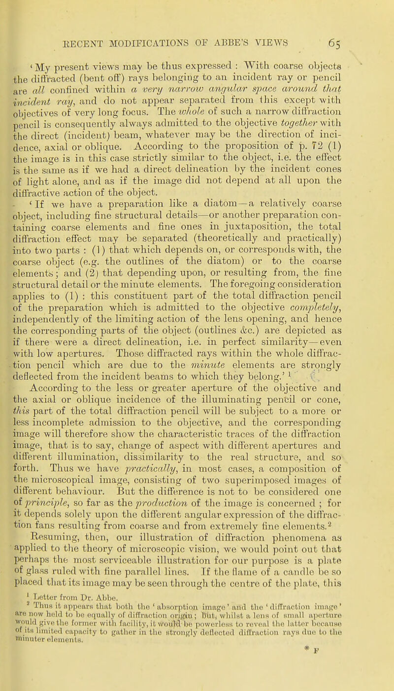 ' My present views may be thus expressed : With coarse objects the diffracted (bent oft) rays belonging to an incident ray or pencil are all confined within a very narrow angular space around that incident ray, and do not appear separated from this except with objectives of very long focus. The whole of such a narrow diliraction pencil is consequently always admitted to the objective together with the direct (incident) beam, whatever may be the direction of inci- dence, axial or oblique. According to the proposition of p. 72 (1) the image is in this case strictly similar to the object, i.e. the effect is the same as if we had a direct delineation by the incident cones of light alone, and as if the image did not depend at all upon the diffractive action of the object. 'If we have a preparation like a diatom —a relatively coarse object, including fine structural details—or another preparation con- taining coarse elements and fine ones in juxtaposition, the total diffraction effect may be separated (theoretically and practically) into two parts : (1) that which dejaends on, or corresponds with, the coarse object (e.g. the outlines of the diatom) or to the coarse elements; and (2) that depending upon, or resulting from, the fine structural detail or the minute elements. The foregoing consideration applies to (1) : this constituent part of the total diffraction pencil of the preparation which is admitted to the objective completely, independently of the limiting action of the lens opening, and hence the corresponding parts of the object (outlines (fee.) are depicted as if there were a direct delineation, i.e. in perfect similarity—even with low apertures. Those diffracted rays within the whole diffrac- tion pencil which are due to the minute elements are strongly deflected from the incident beams to which they belong.' ' i According to the less or greater aperture of the objective and the axial or oblique incidence of the illuminating pen'cil or cone, this part of the total diffraction pencil will be subject to a more or less incomplete admission to the objective, and the corresponding image will therefore show the characteristic traces of the diffraction image, that is to say, change of aspect with different apertures and different illumination, dissimilarity to the real structure, and so forth. Thus we have practically, in most cases, a composition of the microscopical image, consisting of two superimposed images of different behaviour. But the difference is not to be considered one of principle, so far as the production of the image is concerned ; for it depends solely upon the different angular expression of tlic diffrac- tion fans resulting from coarse and from extremely tine elements.'^ Resuming, then, our illustration of diffraction phenomena aa applied to the theory of microscopic vision, we would point out tiiat perhaps the most serviceable illustration for our purpose is a plate of glass ruled with tine parallel lines. If the flame of a candle be so placed that its image may be seen through the centre of the plate, this ' Letter from Dr. Abbe. ^ Thus it iippears that both the ' ahHorption imago' and the ' ililTractioii image' aro now held to be equally of diffraction origin; Biitj vvhiUt a lenn of small aperture Would give the former with facility, it wouKl be powerless to reveal the latter because of its limited capacity to gather iii the strongly deflected diilraction rays due to the mniuter elements. * F