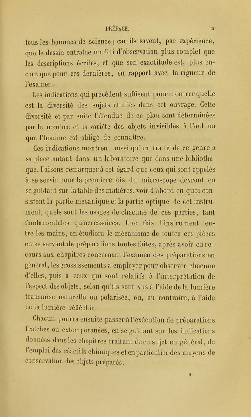 tous les hommes de science ; car ils savent, par expérience, que le dessin entraîne un fini d'observation plus complet que les descriptions écrites, et que son exactitude est, plus en- core que pour ces dernières, en rapport avec la rigueur de l'examen. Les indications qui précèdent suffisent pour montrer quelle est la diversité des sujets étudiés dans cet ouvrage. Cette diversité et par suite l'élendue de ce plan sont déterminées par le nombre et la variété des objets invisibles à l'œil nu que l'homme est obligé de connaître. Ces indications montrent aussi qu'un traité de ce genre a sa place autant dans un laboratoire que dans une bibliotliè- que. Faisons remarquer à cet égard que ceux qui sont appelés à se servir pour la première fois du microscope devront en se guidant sur la table des matières, voir d'abord en quoi con • sistent la partie mécanique et la partie optique de cet instru- ment, quels sont les usages de chacune de ces parties, tant fondamentales qu'accessoires. Une fois l'instrument en- tre les mains, on étudiera le mécanisme de toutes ces pièces en se servant de préparations toutes faites, après avoir eu re- cours aux chapitres concernant l'examen des préparations en général, les grossissements à employer pour observer chacune d'elles, puis à ceux qui sont relatifs à l'interprétation de l'aspect des objets, selon qu'ils sont vus à l'aide delà lumière transmise naturelle ou polarisée, ou, au contraire, à l'aide de la lumière réfléchie. Chacun pourra ensuite passer à l'exécution de préparations fraîches ou extemporanées, en se guidant sur les indications données dansles chapitres traitant de ce sujet en général, de l'emploi des réactifs chimiques et en particulier des moyens de conservalion des objets préparés.