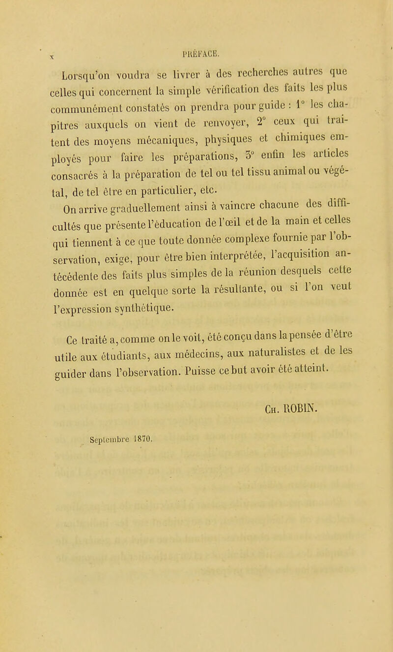 Lorsqu'on Youdra se livrer à des recherches autres que celles qui concernent la simple vérification des faits les plus communément constatés on prendra pour guide : 1 les cha- pitres auxquels on vient de renvoyer, 2 ceux qui trai- tent des moyens mécaniques, physiques et chimiques em- ployés pour faire les préparations, 5 enfin les articles consacrés à la préparation de tel ou tel tissu animal ou végé- tal, de tel être en particulier, etc. On arrive graduellement ainsi à vaincre chacune des diffi- cultés que présente l'éducation de l'œil et de la main et celles qui tiennent à ce que toute donnée complexe fournie par l'ob- servation, exige, pour être bien interprétée, l'acquisition an- técédente des faits plus simples de la réunion desquels cette donnée est en quelque sorte la résultante, ou si l'on veut l'expression synthétique. Ce traité a, comme on le voit, été conçu dans la pensée d'être utile aux étudiants, aux médecins, aux naturalistes et de les guider dans l'observation. Puisse ce but avoir été atteint. Ch. ROBIN. Seplembre 1870.