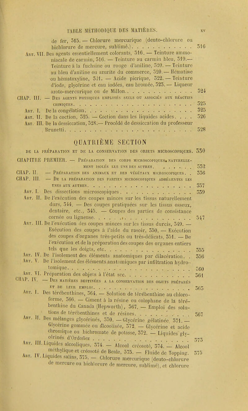 (le fer, 515. — Clilorure mercurique (deuto-clilorure ou biclilorurc de mercure, sublimé.) 51G Art. VII. Des agents essentiellement colorants, 516. — Teinture ammo- niacale de carmin, 510. — Tcinlurc au carmin bleu, 519.— Teinture ;\ la fuchsine ou rouge d'aniline, 520. — Teinture au bleu d'aniline ou azurile du commerce, 520.— Hématine ou hématoxyline, 521. — Acide picrique, 522. — Teinture d'iode, glycérine et eau iodées, eau bi'omée, 525. — Liqueur azoto-mercuriquc ou de Millon 524 CII.VP. III. — Des agents physiques employas sruls ou associés aux uéactu's CHIMIQUES 525 Art. I. De la congélation 525 Art. II. De la coction, 525. —Coction dans les liquides acides. . . . 520 Art. III. De la dessiccation, ô2S.— Procédé de dessiccation du professeur l^runetti , 528 QUATRIÈME SECTION de la préparation et du la conservation des objets microscopiques. 330 CIIAPITI'E premier. — Préparation des corps microscopiques, natubelle- ment isolés les UNS des autres 552 ClIAP. II. — Préparation des animaux et des végétaux microscopiques. . 556 CHAP. III. — De la préparation des parties microscopiques adhérentes les UNES AUX autres 557 Art. I. Des dissections microscopiques 539 Art. II. De l'exécution des coupes minces sur les tissus naturellement durs, 344. — Des coupes pratiquées sur les tissus osseux, dentaire, etc., 345. — Coupes des parties de consistance cornée ou ligneuse i ôij Art. III. De l'exécution des coupes minces sur les tissus durcis, 549. — Exécution des coupes à l'aide du rasoir, 550, — Exécution des coupes d'organes très-petits ou très-délicats, 551. — De l'exécution et de la préparation des coupes des organes entiers tels que les doigts, etc 555 Art. IV. De l'isolement des éléments anatomiques par dilacération. . 350 Art. V. De l'isolement des éléments anatnmiques par infiltration hydro - tomique zqq .\rt. VI. Préparation des objets à l'état sec 501 f.ll VP. IV. — Des matières destinées a la conservation des odjets préparés et de leur emploi 5(i5 Art. I. Des térébenthines, 564. — Solution de térébenthine au chloro- forme, 560. — Ciment à la résine ou colophane de la téré- benthine du Canada (Hepworth), 507. — Emploi des solu- tions de térébenthines et de résines 367 Art. II. Des mélanges glycérinés, 570. — Clycérine gélatinée, 571. — Glycérine gommée ou Alcoolisée, 372. — Glycérine et acide chroniiqiie ou bichromate de potasse, 372. — Liquides gly- cérinés d'Ordonez 173 Art. Ilf. Liquides alcooliques, 374. - Alcool créosoté, 374. - Alcool . ,. ''.'-hylique et créosoté de Beale, 375. - Fluide de Topping. 375 Art. IV. Liquides salins, 375. - Chlorure mercurique (deulo-chlorure de mercure ou bichlorurc de mercure, sublimé), ot chlorure