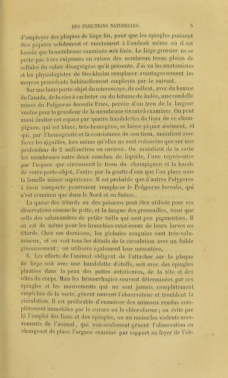 d'employer des plaques de liège fin, pour que les épingles puissent être piquées solidement et exactement à l'endroit même où il est besoin que la membrane examinée soit fixée. Le liège grossier ne se prête pas a ces exigences en raison des nombreux trous pleins de cellules du suber désagrégées qu'il présente. J'ai vu les anatomisles et les physiologistes de Stockholm remplacer avantageusement les moyens précédents habituellement employés par le suivant. Sur une lame porte-objet du microscope, ils collent, avec du baume du Canada, de la cire à cacheter ou du bitume de Judée, une rondelle mince du Pohjporus borealis Fries, percée d'un trou de la largeur voulue pour la grandeur de la membrane vivante à examiner. On peut aussi limiter cet espace par quatre bandeleltcs du tissu de ce cham- pignon, qui est blanc, très-homogène, se laisse piquer aisément, et qui, par l'homogénitè et la consistance de son tissu, maintient avec force les aiguilles, lors même qu'elles ne sont enfoncées que sur une profondeur de 2 millimètres ou environ. On maintient de la soile les membranes entre deux couches de liquide, l'une représentée par l'espace que circonscrit le tissu du champignon et la bande de verre porte-objet, l'autre par la goutte d'eau que l'on place sous la lamelle mince supérieure. Il est probable que d'autres Polypores à tissu compacte pourraient remplacer le Polyporus borealis, qui n'est commun que dans le Nord et en Suisse. La queue des têtards ou des poissons peut être utilisée pour ces observations comme la patte, et la langue des grenouilles, ainsi que celle des salamandres de petite taille qui sont peu pigmentées. Il en est de même pour les branchies extérieures de leurs larves ou têtards. Chez ces dernières, les globules sanguins sont très-volu- mineux, et on voit tous les détails de la circulation avec un faible grossissement; on utilisera également leur mésentère. 0. Les efforts de l'animal obligent de l'attacher, sur la plaque de liège soit avec une bandelette d'étoffe, soit avec des épingles plantées dans la peau des pattes antérieures, de la tête et des côtés du corps. Mais les hémorrhagies souvent déterminées par ces épingles et les mouvements qui ne sont jamais complètement empêchés de la sorte,'gênent souvent l'observateur et troublt-iit la circulation. Il est préférable d'examiner des animaux rendus com- plètement immobiles par le curare ou le chloroforme; on évite par là l'emploi des liens et des épingles, ou au moinsies violents mou- vements de l'animal, qui non-seulement gênent l'observation en changeant de place l'organe examiné par rapport au foyer de l'ob-