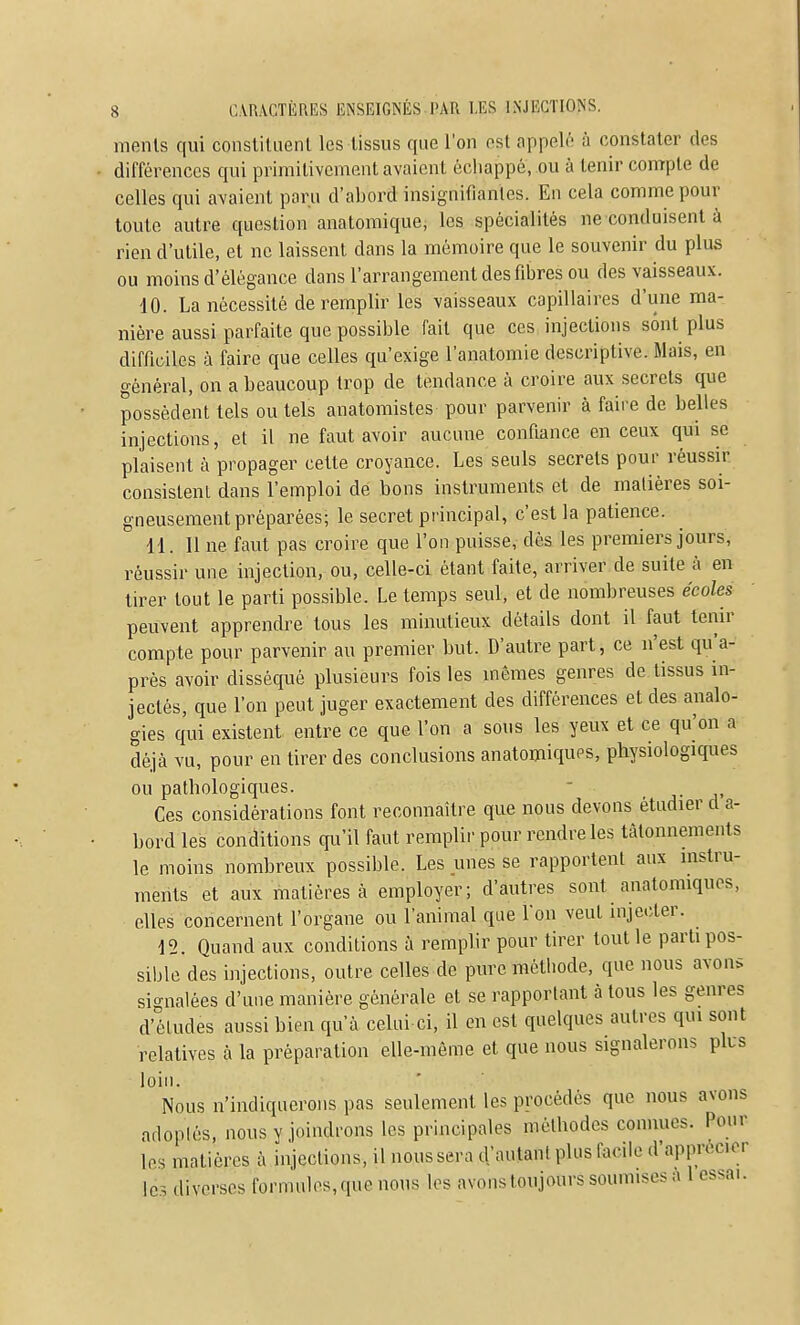 menls qui conslituenl les tissus que l'on est appelé à constater des différences qui primitivement avaient échappé, ou à tenir compte de celles qui avaient paru d'abord insignifiantes. En cela comme pour toute autre question anatomique, les spécialités ne conduisent à rien d'utile, et ne laissent dans la mémoire que le souvenir du plus ou moins d'élégance dans l'arrangement des fibres ou des vaisseaux. 10. La nécessité de remplir les vaisseaux capillaires d'une ma- nière aussi parfaite que possible fait que ces injections sont plus difficiles à faire que celles qu'exige l'anatomie descriptive. Mais, en général, on a beaucoup trop de tendance à croire aux secrets que possèdent tels ou tels anatomistes pour parvenir à faire de belles injections, et il ne faut avoir aucune confiance en ceux qui se plaisent à propager cette croyance. Les seuls secrets pour réussir consistent dans l'emploi dé bons instruments et de matières soi- gneusement préparées; le secret principal, c'est la patience. 11. 11 ne faut pas croire que l'on puisse, dès les premiers jours, réussir une injection, ou, celle-ci étant faite, arriver de suite à en tirer tout le parti possible. Le temps seul, et de nombreuses écoles peuvent apprendre tous les minutieux détails dont il faut tenir compte pour parvenir au premier but. D'autre part, ce n'est qu'a- près avoir disséqué plusieurs fois les mêmes genres de tissus in- jectés, que l'on peut juger exactement des différences et des analo- gies qui existent entre ce que l'on a sous les yeux et ce qu'on a déjà vu, pour en tirer des conclusions anatomiqups, physiologiques ou pathologiques. - a- a' Ces considérations font reconnaître que nous devons étudier d a- bord les conditions qu'il faut remplir pour rendre les tâtonnements le moins nombreux possible. Les unes se rapportent aux instru- ments et aux matières à employer; d'autres sont anatomiques, elles concernent l'organe ou l'animal que l'on veut injecter. 12. Quand aux conditions à remphr pour tirer tout le parti pos- sible des injections, outre celles de pure métiiode, que nous avons signalées d'une manière générale et se rapportant à tous les genres d'études aussi bien qu'à celui ci, il en est quelques autres qui sont relatives à la préparation elle-même et que nous signalerons plus loin. Nous n'indiquerons pas seulement les procédés que nous avons arloplés, nous y joindrons les principales méthodes connues. Pour les matières à injections, il nous sera d'autant plus facile d'apprécier les diverses formules, que nous les avons toujours soumises à 1 essai.